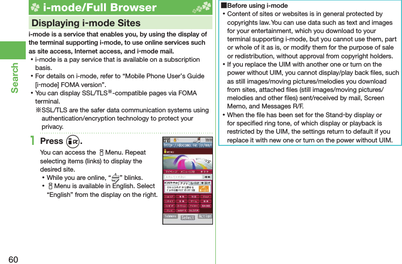 60Search i-mode/Full Browser    Displaying i-mode Sitesi-mode is a service that enables you, by using the display of the terminal supporting i-mode, to use online services such as site access, Internet access, and i-mode mail. ⿠i-mode is a pay service that is available on a subscription basis. ⿠For details on i-mode, refer to “Mobile Phone User’s Guide [i-mode] FOMA version”. ⿠You can display SSL/TLS※-compatible pages via FOMA terminal.※SSL/TLS are the safer data communication systems using authentication/encryption technology to protect your privacy.1Press i.You can access the iMenu. Repeat selecting items (links) to display the desired site. ⿠While you are online, “ ” blinks. ⿠iMenu is available in English. Select “English” from the display on the right. ■Before using i-mode ⿠Content of sites or websites is in general protected by copyrights law. You can use data such as text and images for your entertainment, which you download to your terminal supporting i-mode, but you cannot use them, part or whole of it as is, or modify them for the purpose of sale or redistribution, without approval from copyright holders. ⿠If you replace the UIM with another one or turn on the power without UIM, you cannot display/play back ﬁ les, such as still images/moving pictures/melodies you download from sites, attached ﬁ les (still images/moving pictures/melodies and other ﬁ les) sent/received by mail, Screen Memo, and Messages R/F. ⿠When the ﬁ le has been set for the Stand-by display or for speciﬁ ed ring tone, of which display or playback is restricted by the UIM, the settings return to default if you replace it with new one or turn on the power without UIM.