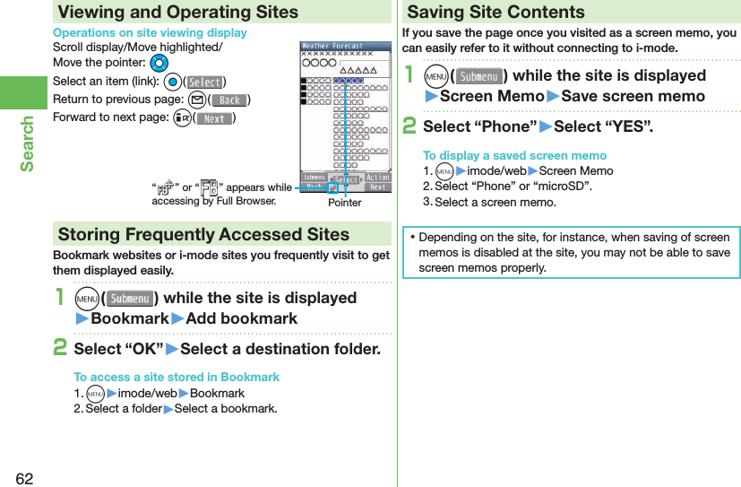 62SearchViewing and Operating SitesOperations on site viewing displayScroll display/Move highlighted/Move the pointer: MoSelect an item (link): Oo()Return to previous page: l()Forward to next page: i() Storing Frequently Accessed SitesBookmark websites or i-mode sites you frequently visit to get them displayed easily.1m( ) while the site is displayed󱚤Bookmark󱚤Add bookmark2Select “OK”󱚤Select a destination folder.To access a site stored in Bookmark1. m▶imode/web▶Bookmark2. Select a folder▶Select a bookmark. Saving Site ContentsIf you save the page once you visited as a screen memo, you can easily refer to it without connecting to i-mode.1m( ) while the site is displayed󱚤Screen Memo󱚤Save screen memo2Select “Phone”󱚤Select “YES”.To display a saved screen memo1. m▶imode/web▶Screen Memo2. Select “Phone” or “microSD”.3. Select a screen memo. ⿠Depending on the site, for instance, when saving of screen memos is disabled at the site, you may not be able to save screen memos properly.“ ” or “ ” appears while accessing by Full Browser. Pointer