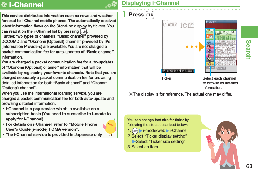 63Search  i-ChannelThis service distributes information such as news and weather forecast to i-Channel mobile phones. The automatically received latest information ﬂ ows on the Stand-by display by tickers. You can read it on the i-Channel list by pressing -r.Further, two types of channels, “Basic channel” provided by DOCOMO and “Okonomi (Optional) channel” provided by IPs (Information Providers) are available. You are not charged a packet communication fee for auto-updates of “Basic channel” information.You are charged a packet communication fee for auto-updates of “Okonomi (Optional) channel” information that will be available by registering your favorite channels. Note that you are charged separately a packet communication fee for browsing detailed information for both “Basic channel” and “Okonomi (Optional) channel”.When you use the international roaming service, you are charged a packet communication fee for both auto-update and browsing detailed information. ⿠i-Channel is a pay service which is available on a subscription basis (You need to subscribe to i-mode to apply for i-Channel). ⿠For details on i-Channel, refer to “Mobile Phone User’s Guide [i-mode] FOMA version”. ⿠The i-Channel service is provided in Japanese only.Displaying i-Channel1Press r.Ticker Select each channel to browse its detailed information.※The display is for reference. The actual one may differ.You can change font size for ticker by following the steps described below;1. +m▶i-mode/web▶i-Channel2. Select “Ticker display setting”▶Select “Ticker size setting”.3. Select an item.