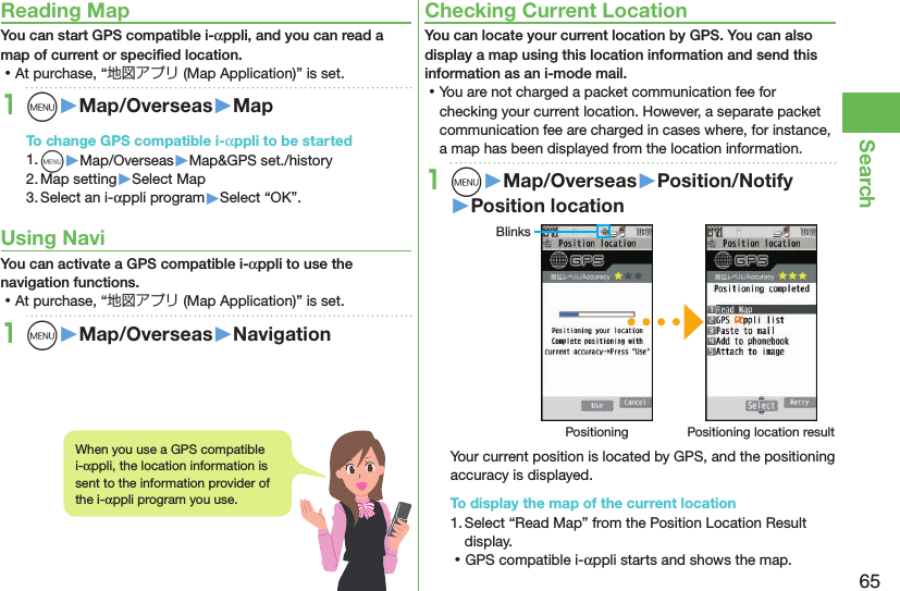 65SearchReading MapYou can start GPS compatible i-αppli, and you can read a map of current or speciﬁed location. ⿠At purchase, “地図アプリ (Map Application)” is set.1m󱚤Map/Overseas󱚤MapTo change GPS compatible i-αppli to be started1. m▶Map/Overseas▶Map&amp;GPS set./history2. Map setting▶Select Map3. Select an i-αppli program▶Select “OK”.Using NaviYou can activate a GPS compatible i-αppli to use the navigation functions. ⿠At purchase, “地図アプリ (Map Application)” is set.1m󱚤Map/Overseas󱚤NavigationChecking Current LocationYou can locate your current location by GPS. You can also display a map using this location information and send this information as an i-mode mail. ⿠You are not charged a packet communication fee for checking your current location. However, a separate packet communication fee are charged in cases where, for instance, a map has been displayed from the location information.1m󱚤Map/Overseas󱚤Position/Notify󱚤Position locationBlinksPositioning Positioning location resultYour current position is located by GPS, and the positioning accuracy is displayed.To display the map of the current location1. Select “Read Map” from the Position Location Result display. ⿠GPS compatible i-αppli starts and shows the map.When you use a GPS compatible i-αppli, the location information is sent to the information provider of the i-αppli program you use.