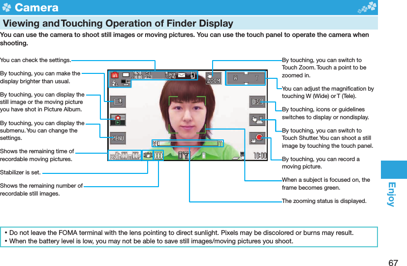 67Enjoy  Camera  Viewing and Touching Operation of Finder DisplayYou can use the camera to shoot still images or moving pictures. You can use the touch panel to operate the camera when shooting.You can check the settings.By touching, you can make the display brighter than usual.By touching, you can display the still image or the moving picture you have shot in Picture Album.By touching, you can display the submenu. You can change the settings.Shows the remaining time of recordable moving pictures.Stabilizer is set.Shows the remaining number of recordable still images.By touching, you can switch to Touch Zoom. Touch a point to be zoomed in.You can adjust the magniﬁ cation by touching W (Wide) or T (Tele).By touching, icons or guidelines switches to display or nondisplay.By touching, you can switch to Touch Shutter. You can shoot a still image by touching the touch panel.By touching, you can record a moving picture.When a subject is focused on, the frame becomes green.The zooming status is displayed. ⿠Do not leave the FOMA terminal with the lens pointing to direct sunlight. Pixels may be discolored or burns may result. ⿠When the battery level is low, you may not be able to save still images/moving pictures you shoot.