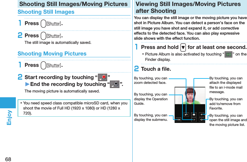 68EnjoyShooting Still Images/Moving PicturesShooting Still Images1Press v.2Press v.The still image is automatically saved.Shooting Moving Pictures1Press v.2Start recording by touching “ ”󱚤End the recording by touching “ ”.The moving picture is automatically saved. ⿠You need speed class compatible microSD card, when you shoot the movie of Full HD (1920 x 1080) or HD (1280 x 720).Viewing Still Images/Moving Pictures after ShootingYou can display the still image or the moving picture you have shot in Picture Album. You can detect a person’s face on the still image you have shot and expand it, or add corrective effects to the detected face. You can also play expressive slide shows with the effect function.1Press and hold &gt; for at least one second. ⿠Picture Album is also activated by touching “ ” on the Finder display.2Touch a ﬁle.By touching, you can zoom detected face.By touching, you can display the Operation Guide.By touching, you can display the submenu.By touching, you can attach the displayed ﬁle to an i-mode mail message.By touching, you can add to/remove from Favorite.By touching, you can open the still image and the moving picture list. 