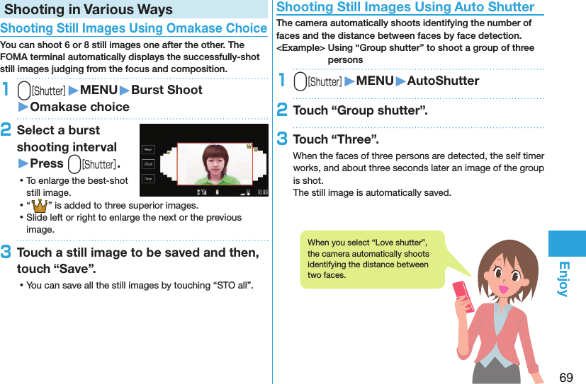 69EnjoyShooting in Various Ways Shooting Still Images Using Omakase ChoiceYou can shoot 6 or 8 still images one after the other. The FOMA terminal automatically displays the successfully-shot still images judging from the focus and composition.1v󱚤MENU󱚤Burst Shoot󱚤Omakase choice2Select a burst shooting interval󱚤Press v. ⿠To enlarge the best-shot still image. ⿠“” is added to three superior images. ⿠Slide left or right to enlarge the next or the previous image.3Touch a still image to be saved and then, touch “Save”. ⿠You can save all the still images by touching “STO all”. Shooting Still Images Using Auto ShutterThe camera automatically shoots identifying the number of faces and the distance between faces by face detection.&lt;Example&gt; Using “Group shutter” to shoot a group of three persons1v󱚤MENU󱚤AutoShutter2Touch “Group shutter”.3Touch “Three”.When the faces of three persons are detected, the self timer works, and about three seconds later an image of the group is shot.The still image is automatically saved.When you select “Love shutter”, the camera automatically shoots identifying the distance between two faces.