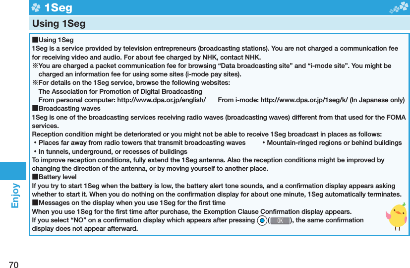 70Enjoy  1SegUsing 1Seg ■Using 1Seg1Seg is a service provided by television entrepreneurs (broadcasting stations). You are not charged a communication fee for receiving video and audio. For about fee charged by NHK, contact NHK.※You are charged a packet communication fee for browsing “Data broadcasting site” and “i-mode site”. You might be charged an information fee for using some sites (i-mode pay sites).※For details on the 1Seg service, browse the following websites: The Association for Promotion of Digital Broadcasting From personal computer: http://www.dpa.or.jp/english/  From i-mode: http://www.dpa.or.jp/1seg/k/ (In Japanese only) ■Broadcasting waves1Seg is one of the broadcasting services receiving radio waves (broadcasting waves) different from that used for the FOMA services. Reception condition might be deteriorated or you might not be able to receive 1Seg broadcast in places as follows: ⿠Places far away from radio towers that transmit broadcasting waves  ⿠Mountain-ringed regions or behind buildings ⿠In tunnels, underground, or recesses of buildingsTo improve reception conditions, fully extend the 1Seg antenna. Also the reception conditions might be improved by changing the direction of the antenna, or by moving yourself to another place. ■Battery levelIf you try to start 1Seg when the battery is low, the battery alert tone sounds, and a conﬁ rmation display appears asking whether to start it. When you do nothing on the conﬁ rmation display for about one minute, 1Seg automatically terminates. ■Messages on the display when you use 1Seg for the ﬁ rst timeWhen you use 1Seg for the ﬁ rst time after purchase, the Exemption Clause Conﬁ rmation display appears.If you select “NO” on a conﬁ rmation display which appears after pressing *Oo( ), the same conﬁ rmation display does not appear afterward.