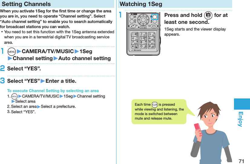 71EnjoySetting ChannelsWhen you activate 1Seg for the ﬁrst time or change the area you are in, you need to operate “Channel setting”. Select “Auto channel setting” to enable you to search automatically for broadcast stations you can watch. ⿠You need to set this function with the 1Seg antenna extended when you are in a terrestrial digital TV broadcasting service area.1m󱚤CAMERA/TV/MUSIC󱚤1Seg󱚤Channel setting󱚤Auto channel setting2Select “YES”.3Select “YES”󱚤Enter a title.To execute Channel Setting by selecting an area1. m▶CAMERA/TV/MUSIC▶1Seg▶Channel setting▶Select area2. Select an area▶Select a prefecture.3. Select “YES”.Watching 1Seg1Press and hold c for at least one second.1Seg starts and the viewer display appears.Each time +r is pressed while viewing and listening, the mode is switched between mute and release mute.