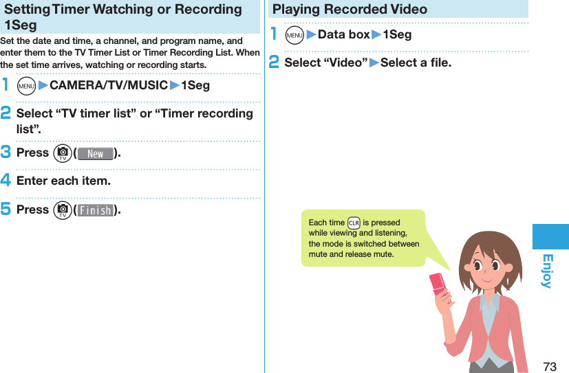 73EnjoySetting   Timer Watching or Recording 1SegSet the date and time, a channel, and program name, and enter them to the TV Timer List or Timer Recording List. When the set time arrives, watching or recording starts. 1m󱚤CAMERA/TV/MUSIC󱚤1Seg2Select “TV timer list” or “Timer recording list”.3Press c( ).4Enter each item.5Press c( ).Playing Recorded  Video1m󱚤Data box󱚤1Seg2Select “Video”󱚤Select a ﬁ le.Each time +r is pressed while viewing and listening, the mode is switched between mute and release mute.