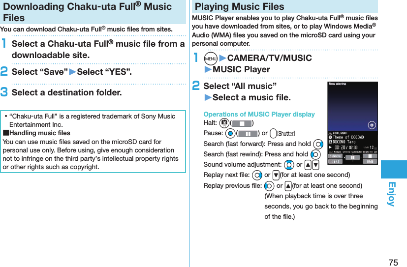 75EnjoyDownloading Chaku-uta Full® Music FilesYou can download Chaku-uta Full® music ﬁ les from sites.1Select a Chaku-uta Full® music ﬁ le from a downloadable site.2Select “Save”󱚤Select “YES”.3Select a destination folder. ⿠“Chaku-uta Full” is a registered trademark of Sony Music Entertainment Inc. ■Handling music ﬁ lesYou can use music ﬁ les saved on the microSD card for personal use only. Before using, give enough consideration not to infringe on the third party’s intellectual property rights or other rights such as copyright. Playing Music FilesMUSIC Player enables you to play Chaku-uta Full® music ﬁ les you have downloaded from sites, or to play Windows Media® Audio (WMA) ﬁ les you saved on the microSD card using your personal computer.1m󱚤CAMERA/TV/MUSIC󱚤MUSIC Player2Select “All music”󱚤Select a music ﬁ le.  Operations of MUSIC Player displayHalt: c()Pause: Oo( ) or vSearch (fast forward): Press and hold VoSearch (fast rewind): Press and hold CoSound volume adjustment: Bo or &lt;&gt;Replay next ﬁ le: Vo or &gt;(for at least one second)Replay previous ﬁ le: Co or &lt;(for at least one second)(When playback time is over three seconds, you go back to the beginning of the ﬁ le.)