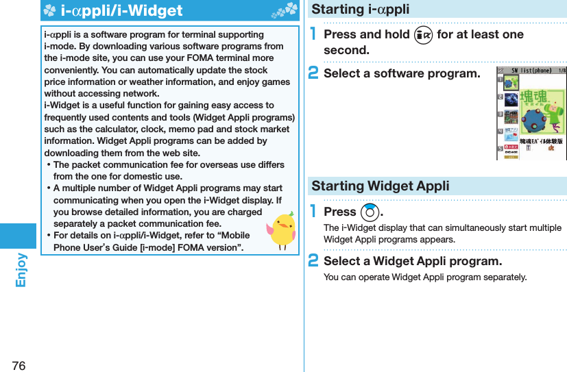 76Enjoy  i-αppli/ i-Widgeti-αppli is a software program for terminal supporting i-mode. By downloading various software programs from the i-mode site, you can use your FOMA terminal more conveniently. You can automatically update the stock price information or weather information, and enjoy games without accessing network.i-Widget is a useful function for gaining easy access to frequently used contents and tools (Widget Appli programs) such as the calculator, clock, memo pad and stock market information. Widget Appli programs can be added by downloading them from the web site. ⿠The packet communication fee for overseas use differs from the one for domestic use. ⿠A multiple number of Widget Appli programs may start communicating when you open the i-Widget display. If you browse detailed information, you are charged separately a packet communication fee. ⿠For details on i-αppli/i-Widget, refer to “Mobile Phone User’s Guide [i-mode] FOMA version”. Starting i-αppli1Press and hold i for at least one second.2Select a software program.Starting Widget Appli1Press Zo.The i-Widget display that can simultaneously start multiple Widget Appli programs appears.2Select a Widget Appli program.You can operate Widget Appli program separately.