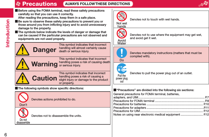 6Introduction Before using the FOMA terminal, read these safety precautions carefully so that you can use it correctly.After reading the precautions, keep them in a safe place. Be sure to observe these safety precautions to prevent you or those around you from inﬂ icting injury and to avoid unnecessary damage to the property. The symbols below indicate the levels of danger or damage that can be caused if the particular precautions are not observed and equipments are not used properly.DangerThis symbol indicates that incorrect handling will almost certainly cause death or serious injury.WarningThis symbol indicates that incorrect handling poses a risk of causing death or serious injury.CautionThis symbol indicates that incorrect handling poses a risk of causing a slight injury or damage to the product or property. The following symbols show speciﬁ c directions:Denotes actions prohibited to do.Denotes not to disassemble the units.Denotes not to touch with wet hands.Denotes not to use where the equipment may get wet, and avoid get it wet.Denotes mandatory instructions (matters that must be complied with).Denotes to pull the power plug out of an outlet. “Precautions” are divided into the following six sections:General precautions for FOMA terminal, batteries, adapters, and UIM ................................................................................ P.7Precautions for FOMA terminal ............................................................ P.8Precautions for batteries .................................................................... P.10Precautions for adapters .....................................................................P.11Precautions for UIM ............................................................................ P.12Notes on using near electronic medical equipment ........................... P.12Don’tDo notdisassembleNot wethandsAvoidWaterDoPull thepower plugout Precautions ALWAYS FOLLOW THESE DIRECTIONS