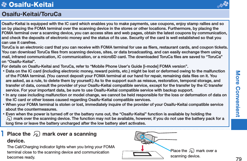 79More Convenient Osaifu-Keitai    Osaifu-Keitai/ ToruCaOsaifu-Keitai is equipped with the IC card which enables you to make payments, use coupons, enjoy stamp rallies and so on by placing the FOMA terminal over the scanning device in the stores or other locations. Furthermore, by placing the FOMA terminal over a scanning device, you can access sites and web pages, obtain the latest coupons by communication, and check the deposits of electronic money and the status of its use. Security of the card is well established so that you can use it carefree.ToruCa is an electronic card that you can receive with FOMA terminal for use as ﬂ iers, restaurant cards, and coupon tickets. You can download ToruCa ﬁ les from scanning devices, sites, or data broadcasting, and can easily exchange them using mail, infrared communication, iC communication, or a microSD card. The downloaded ToruCa ﬁ les are saved to “ToruCa” on “Osaifu-Keitai”.For details on Osaifu-Keitai and ToruCa, refer to “Mobile Phone User’s Guide [i-mode] FOMA version”. ⿠Data on the IC card (including electronic money, reward points, etc.) might be lost or deformed owing to the malfunction of the FOMA terminal. (You cannot deposit your FOMA terminal at our hand for repair, remaining data ﬁ les on it. You are asked, as a rule, to delete them by yourself.) As to the support such as reissue, restoration, temporal storage, and transfer of data, consult the provider of your Osaifu-Keitai compatible service, except for the transfer by the iC transfer service. For your important data, be sure to use Osaifu-Keitai compatible service with backup support. ⿠In any case including malfunction or model change, we cannot be held responsible for the loss or deformation of data on the IC card or other losses caused regarding Osaifu-Keitai compatible services. ⿠When your FOMA terminal is stolen or lost, immediately inquire of the provider of your Osaifu-Keitai compatible service about the countermeasures. ⿠Even when the power is turned off or the battery runs out, the “Osaifu-Keitai” function is available by holding the f mark over the scanning device. The function may not be available, however, if you do not use the battery pack for a long time or leave the battery uncharged after the low battery alert activates.1 Place the  f mark over a scanning device.The Call/Charging indicator lights when you bring your FOMA terminal close to the scanning device and communication becomes ready. Place the f mark over a scanning device.