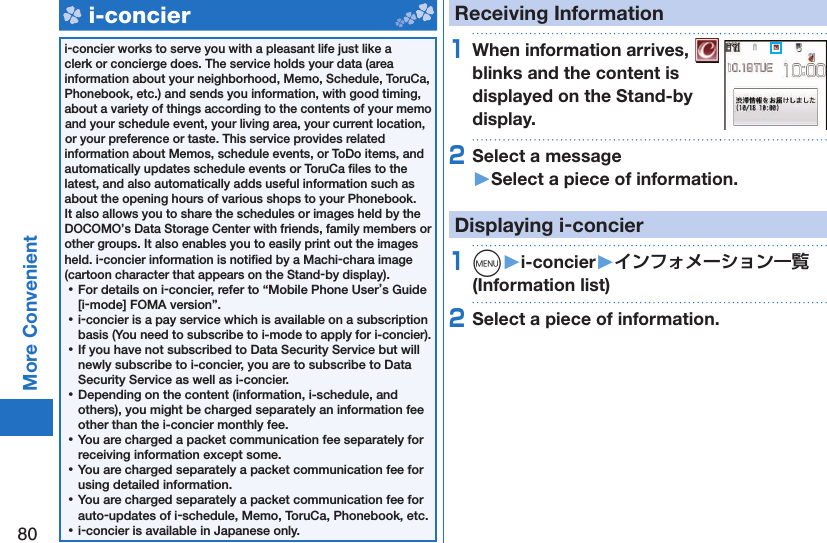 80More Convenient   i-concieri-concier works to serve you with a pleasant life just like a clerk or concierge does. The service holds your data (area information about your neighborhood, Memo, Schedule, ToruCa, Phonebook, etc.) and sends you information, with good timing, about a variety of things according to the contents of your memo and your schedule event, your living area, your current location, or your preference or taste. This service provides related information about Memos, schedule events, or ToDo items, and automatically updates schedule events or ToruCa ﬁ les to the latest, and also automatically adds useful information such as about the opening hours of various shops to your Phonebook. It also allows you to share the schedules or images held by the DOCOMO’s Data Storage Center with friends, family members or other groups. It also enables you to easily print out the images held. i-concier information is notiﬁ ed by a Machi-chara image (cartoon character that appears on the Stand-by display). ⿠For details on i-concier, refer to “Mobile Phone User’s Guide [i-mode] FOMA version”. ⿠i-concier is a pay service which is available on a subscription basis (You need to subscribe to i-mode to apply for i-concier). ⿠If you have not subscribed to Data Security Service but will newly subscribe to i-concier, you are to subscribe to Data Security Service as well as i-concier. ⿠Depending on the content (information, i-schedule, and others), you might be charged separately an information fee other than the i-concier monthly fee. ⿠You are charged a packet communication fee separately for receiving information except some.  ⿠You are charged separately a packet communication fee for using detailed information. ⿠You are charged separately a packet communication fee for auto-updates of i-schedule, Memo, ToruCa, Phonebook, etc. ⿠i-concier is available in Japanese only.Receiving Information1When information arrives,   blinks and the content is displayed on the Stand-by display.2Select a message󱚤Select a piece of information.Displaying i-concier1m󱚤i-concier󱚤 (Information list)2Select a piece of information.