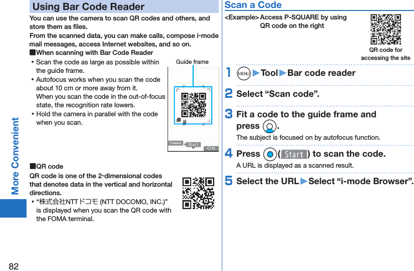 82More Convenient Using Bar Code ReaderYou can use the camera to scan QR codes and others, and store them as ﬁ les.From the scanned data, you can make calls, compose i-mode mail messages, access Internet websites, and so on. ■When scanning with Bar Code Reader ⿠Scan the code as large as possible within the guide frame. ⿠Autofocus works when you scan the code about 10 cm or more away from it.When you scan the code in the out-of-focus state, the recognition rate lowers. ⿠Hold the camera in parallel with the code when you scan. ■ QR codeQR code is one of the 2-dimensional codes that denotes data in the vertical and horizontal directions. ⿠“株式会社NTTドコモ (NTT DOCOMO, INC.)” is displayed when you scan the QR code with the FOMA terminal.Scan a Code&lt;Example&gt; Access P-SQUARE by using QR code on the right1m󱚤Tool󱚤Bar code reader2Select “Scan code”.3Fit a code to the guide frame and press Xo.The subject is focused on by autofocus function.4Press Oo( ) to scan the code.A URL is displayed as a scanned result.5Select the URL󱚤Select “i-mode Browser”.Guide frameQR code for accessing the site