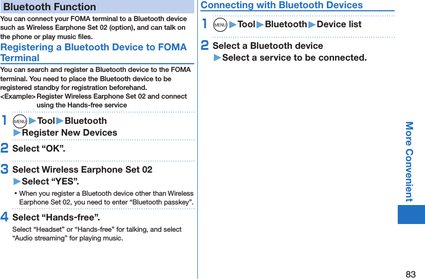 83More ConvenientBluetooth FunctionYou can connect your FOMA terminal to a Bluetooth device such as Wireless Earphone Set 02 (option), and can talk on the phone or play music ﬁles. Registering a Bluetooth Device to FOMA TerminalYou can search and register a Bluetooth device to the FOMA terminal. You need to place the Bluetooth device to be registered standby for registration beforehand.&lt;Example&gt; Register Wireless Earphone Set 02 and connect using the Hands-free service1m󱚤Tool󱚤Bluetooth󱚤Register New Devices2Select “OK”.3Select Wireless Earphone Set 02 󱚤Select “YES”. ⿠When you register a Bluetooth device other than Wireless Earphone Set 02, you need to enter “Bluetooth passkey”.4Select “Hands-free”.Select “Headset” or “Hands-free” for talking, and select “Audio streaming” for playing music.Connecting with Bluetooth Devices1m󱚤Tool󱚤Bluetooth󱚤Device list2Select a Bluetooth device 󱚤Select a service to be connected.