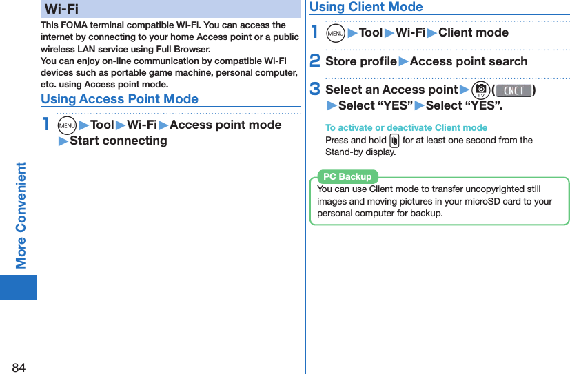 84More Convenient  Wi-FiThis FOMA terminal compatible Wi-Fi. You can access the internet by connecting to your home Access point or a public wireless LAN service using Full Browser.You can enjoy on-line communication by compatible Wi-Fi devices such as portable game machine, personal computer, etc. using Access point mode.Using  Access Point Mode1m󱚤Tool󱚤Wi-Fi󱚤Access point mode󱚤Start connectingUsing  Client Mode1m󱚤Tool󱚤Wi-Fi󱚤Client mode2Store proﬁ le󱚤Access point search3Select an Access point󱚤c( )󱚤Select “YES”󱚤Select “YES”.To activate or deactivate Client modePress and hold x for at least one second from the Stand-by display.You can use Client mode to transfer uncopyrighted still images and moving pictures in your microSD card to your personal computer for backup. PC Backup