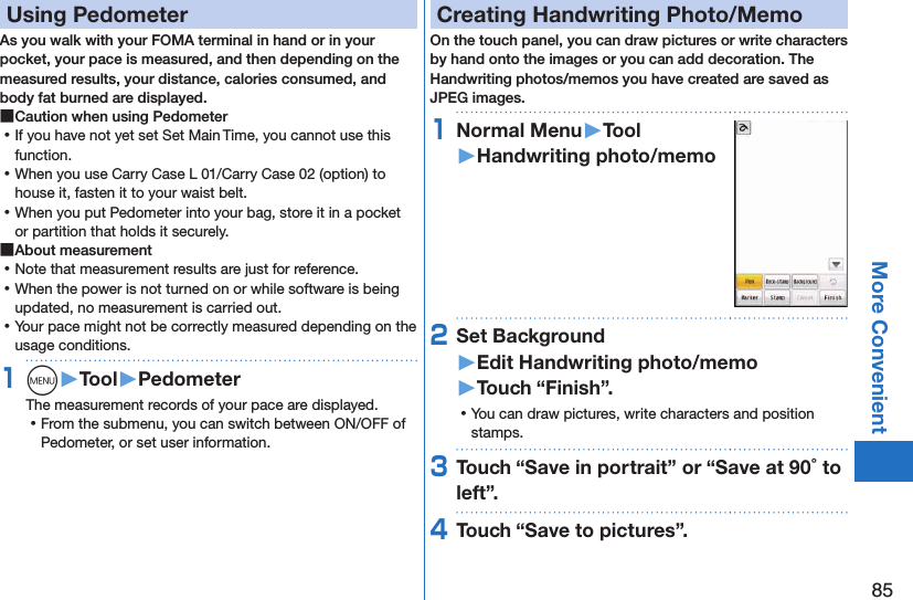 85More ConvenientUsing PedometerAs you walk with your FOMA terminal in hand or in your pocket, your pace is measured, and then depending on the measured results, your distance, calories consumed, and body fat burned are displayed. ■Caution when using Pedometer ⿠If you have not yet set Set Main Time, you cannot use this function. ⿠When you use Carry Case L 01/Carry Case 02 (option) to house it, fasten it to your waist belt. ⿠When you put Pedometer into your bag, store it in a pocket or partition that holds it securely. ■About measurement ⿠Note that measurement results are just for reference.  ⿠When the power is not turned on or while software is being updated, no measurement is carried out. ⿠Your pace might not be correctly measured depending on the usage conditions.1m󱚤Tool󱚤PedometerThe measurement records of your pace are displayed. ⿠From the submenu, you can switch between ON/OFF of Pedometer, or set user information.Creating Handwriting Photo/MemoOn the touch panel, you can draw pictures or write characters by hand onto the images or you can add decoration. The Handwriting photos/memos you have created are saved as JPEG images.1Normal Menu󱚤Tool󱚤Handwriting photo/memo2Set Background 󱚤Edit Handwriting photo/memo󱚤Touch “Finish”. ⿠You can draw pictures, write characters and position stamps.3Touch “Save in portrait” or “Save at 90 to left”.4Touch “Save to pictures”.