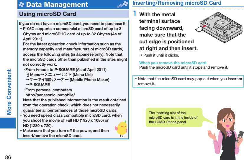 86More Convenient Data Management  Using microSD CardIf you do not have a microSD card, you need to purchase it.  ⿠P-05C supports a commercial microSD card of up to 2 Gbytes and microSDHC card of up to 32 Gbytes (As of April 2011).For the latest operation check information such as the memory capacity and manufacturers of microSD cards, access the following sites (in Japanese only). Note that the microSD cards other than published in the sites might not correctly work. ・From i-mode to P-SQUARE (As of April 2011)iMenu→メニューリスト (Menu List) →ケータイ電話メーカー (Mobile Phone Maker) →P-SQUARE・From personal computershttp://panasonic.jp/mobile/Note that the published information is the result obtained from the operation check, which does not necessarily guarantee all performances of those microSD cards. ⿠You need speed class compatible microSD card, when you shoot the movie of Full HD (1920 x 1080) or HD (1280 x 720). ⿠Make sure that you turn off the power, and then insert/remove the microSD card. Inserting/Removing microSD Card1With the metal terminal surface facing downward, make sure that the cut edge is positioned at right and then insert. ⿠Push it until it clicks.When you remove the microSD cardPush the microSD card until it stops and remove it. ⿠Note that the microSD card may pop out when you insert or remove it.The inserting slot of the microSD card is in the inside of the LUMIX Phone panel.