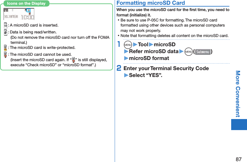 87More Convenient : A microSD card is inserted. : Data is being read/written.(Do not remove the microSD card nor turn off the FOMA terminal.) : The microSD card is write-protected. : The microSD card cannot be used.(Insert the microSD card again. If “ ” is still displayed, execute “Check microSD” or “microSD format”.)Icons on the Display  Formatting microSD CardWhen you use the microSD card for the ﬁ rst time, you need to format (initialize) it. ⿠Be sure to use P-05C for formatting. The microSD card formatted using other devices such as personal computers may not work properly. ⿠Note that formatting deletes all content on the microSD card.1m󱚤Tool󱚤microSD󱚤Refer microSD data󱚤m( )󱚤microSD format2Enter your Terminal Security Code󱚤Select “YES”.