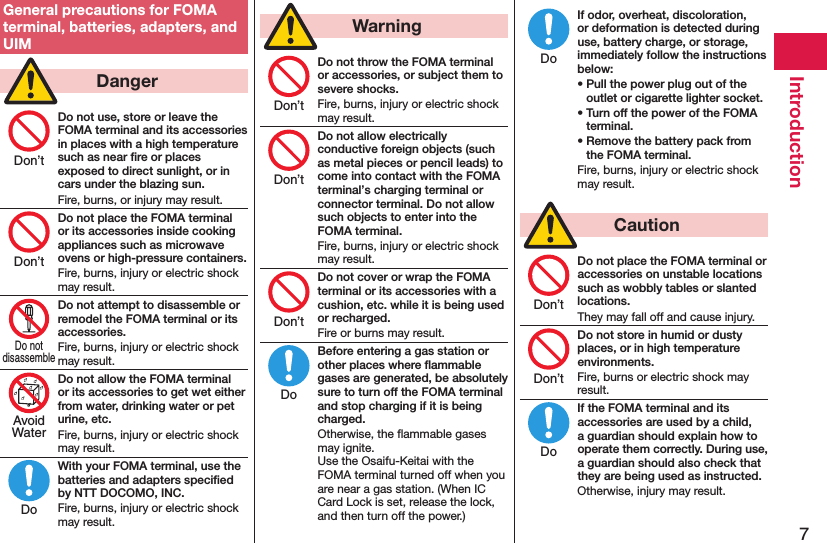 7IntroductionGeneral precautions for FOMA terminal, batteries, adapters, and UIM  DangerDo not use, store or leave the FOMA terminal and its accessories in places with a high temperature such as near ﬁre or places exposed to direct sunlight, or in cars under the blazing sun.Fire, burns, or injury may result.Do not place the FOMA terminal or its accessories inside cooking appliances such as microwave ovens or high-pressure containers.Fire, burns, injury or electric shock may result.Do not attempt to disassemble or remodel the FOMA terminal or its accessories.Fire, burns, injury or electric shock may result.Do not allow the FOMA terminal or its accessories to get wet either from water, drinking water or pet urine, etc.Fire, burns, injury or electric shock may result.With your FOMA terminal, use the batteries and adapters speciﬁed by NTT DOCOMO, INC.Fire, burns, injury or electric shock may result.  WarningDo not throw the FOMA terminal or accessories, or subject them to severe shocks.Fire, burns, injury or electric shock may result.Do not allow electrically conductive foreign objects (such as metal pieces or pencil leads) to come into contact with the FOMA terminal’s charging terminal or connector terminal. Do not allow such objects to enter into the FOMA terminal.Fire, burns, injury or electric shock may result.Do not cover or wrap the FOMA terminal or its accessories with a cushion, etc. while it is being used or recharged.Fire or burns may result.Before entering a gas station or other places where ﬂammable gases are generated, be absolutely sure to turn off the FOMA terminal and stop charging if it is being charged.Otherwise, the ﬂammable gases may ignite.  Use the Osaifu-Keitai with the FOMA terminal turned off when you are near a gas station. (When IC Card Lock is set, release the lock, and then turn off the power.)If odor, overheat, discoloration, or deformation is detected during use, battery charge, or storage, immediately follow the instructions below:• Pull the power plug out of the outlet or cigarette lighter socket.• Turn off the power of the FOMA terminal.• Remove the battery pack from the FOMA terminal.Fire, burns, injury or electric shock may result.  CautionDo not place the FOMA terminal or accessories on unstable locations such as wobbly tables or slanted locations.They may fall off and cause injury.Do not store in humid or dusty places, or in high temperature environments.Fire, burns or electric shock may result.If the FOMA terminal and its accessories are used by a child, a guardian should explain how to operate them correctly. During use, a guardian should also check that they are being used as instructed.Otherwise, injury may result.Don’tDon’tDo notdisassembleAvoidWaterDoDon’tDon’tDon’tDoDoDon’tDon’tDo