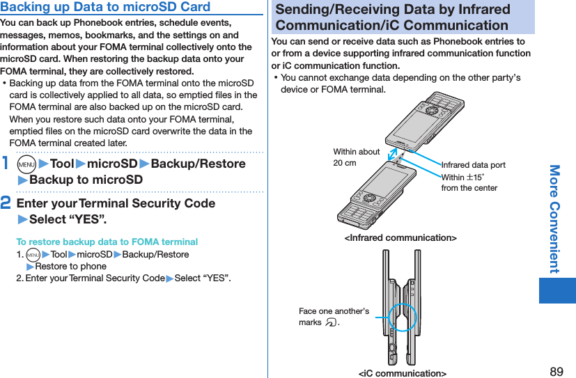 89More ConvenientBacking up Data to microSD CardYou can back up Phonebook entries, schedule events, messages, memos, bookmarks, and the settings on and information about your FOMA terminal collectively onto the microSD card. When restoring the backup data onto your FOMA terminal, they are collectively restored. ⿠Backing up data from the FOMA terminal onto the microSD card is collectively applied to all data, so emptied ﬁles in the FOMA terminal are also backed up on the microSD card. When you restore such data onto your FOMA terminal, emptied ﬁles on the microSD card overwrite the data in the FOMA terminal created later. 1m󱚤Tool󱚤microSD󱚤Backup/Restore󱚤Backup to microSD2Enter your Terminal Security Code 󱚤Select “YES”.To restore backup data to FOMA terminal1. m▶Tool▶microSD▶Backup/Restore▶Restore to phone2. Enter your Terminal Security Code▶Select “YES”.Sending/Receiving Data by Infrared Communication/iC CommunicationYou can send or receive data such as Phonebook entries to or from a device supporting infrared communication function or iC communication function. ⿠You cannot exchange data depending on the other party’s device or FOMA terminal.Within about 20 cmWithin ±15° from the centerInfrared data port&lt;Infrared communication&gt;&lt;iC communication&gt;Face one another’s marks f.
