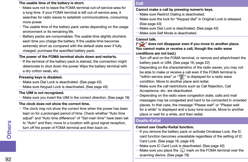 92OthersThe usable time of the battery is short. …Make sure not to leave the FOMA terminal out-of-service-area for a long time. If your FOMA terminal is left out-of-service area, it searches for radio waves to establish communications, consuming more power. …The usable time of the battery pack varies depending on the usage environment or its remaining life. …Battery packs are consumables. The usable time slightly shortens each time you charge the battery. If the usable time becomes extremely short as compared with the default state even if fully charged, purchase the speciﬁ ed battery pack.The power of the FOMA terminal shuts down and restarts. …If the terminal of the battery pack is stained, the connection might deteriorate to shut down the power. Wipe the battery terminal with a dry cotton swab, etc.Pressing keys is disabled. …Make sure Dial Lock is deactivated. (See page 42) …Make sure Keypad Lock is deactivated. (See page 43)The UIM is not recognized. …Make sure you insert the UIM in the correct direction. (See page 19)The clock does not show the correct time. …The clock may not show the correct time when the power has been kept on for a prolonged period of time. Check whether “Auto time adjust” and “Auto time difference” of “Set main time” have been set to “Auto” and then, move to a location with good signal reception, turn off the power of FOMA terminal and then back on.CallCannot make a call by pressing numeric keys.  …Make sure Restrict Dialing is deactivated.  …Make sure the lock for “Keypad dial” in Original Lock is released. (See page 43) …Make sure Dial Lock is deactivated. (See page 42) …Make sure Self Mode is deactivated.Cannot talk.(“ ” does not disappear even if you move to another place.You cannot make or receive a call, though the radio wave conditions are not bad.) …Turn off and on the FOMA terminal, or remove and attach/insert the battery pack or UIM. (See page 19, page 22) …Depending on the characteristics of the radio waves, you may not be able to make or receive a call even if the FOMA terminal is “within service area” or “ ” is displayed for a radio wave condition. Move to another place and redial. …Make sure the call restrictions such as Call Rejection, Call Acceptance, etc. are deactivated. …Depending on the radio wave congestion state, calls and mail messages may be congested and hard to be connected in crowded places. In that case, the message “Please wait” or “Please wait for a while” is displayed and a busy tone sounds. Move to another place or wait for a while, and then redial.Osaifu-KeitaiCannot use Osaifu-Keitai function. …If you remove the battery pack or activate Omakase Lock, the IC card function becomes unavailable regardless of the setting of IC Card Lock. (See page 19, page 43) …Make sure IC Card Lock is deactivated. (See page 42) …Make sure you place the f mark on the FOMA terminal over the scanning device. (See page 79)