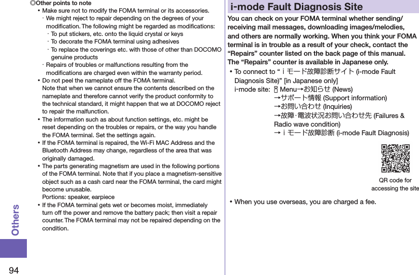 94Others◎Other points to note ⿠Make sure not to modify the FOMA terminal or its accessories.・ We might reject to repair depending on the degrees of your modiﬁcation. The following might be regarded as modiﬁcations:・ To put stickers, etc. onto the liquid crystal or keys・ To decorate the FOMA terminal using adhesives・ To replace the coverings etc. with those of other than DOCOMO genuine products・ Repairs of troubles or malfunctions resulting from the modiﬁcations are charged even within the warranty period. ⿠Do not peel the nameplate off the FOMA terminal. Note that when we cannot ensure the contents described on the nameplate and therefore cannot verify the product conformity to the technical standard, it might happen that we at DOCOMO reject to repair the malfunction. ⿠The information such as about function settings, etc. might be reset depending on the troubles or repairs, or the way you handle the FOMA terminal. Set the settings again. ⿠If the FOMA terminal is repaired, the Wi-Fi MAC Address and the Bluetooth Address may change, regardless of the area that was originally damaged. ⿠The parts generating magnetism are used in the following portions of the FOMA terminal. Note that if you place a magnetism-sensitive object such as a cash card near the FOMA terminal, the card might become unusable. Portions: speaker, earpiece ⿠If the FOMA terminal gets wet or becomes moist, immediately turn off the power and remove the battery pack; then visit a repair counter. The FOMA terminal may not be repaired depending on the condition.i-mode Fault Diagnosis SiteYou can check on your FOMA terminal whether sending/receiving mail messages, downloading images/melodies, and others are normally working. When you think your FOMA terminal is in trouble as a result of your check, contact the “Repairs” counter listed on the back page of this manual. The “Repairs” counter is available in Japanese only. ⿠To connect to “ｉモード故障診断サイト (i-mode Fault Diagnosis Site)” [in Japanese only]i-mode site: iMenu→お知らせ (News)→サポート情報 (Support information) →お問い合わせ (Inquiries) →故障・電波状況お問い合わせ先 (Failures &amp; Radio wave condition) →ｉモード故障診断 (i-mode Fault Diagnosis)QR code for  accessing the site ⿠When you use overseas, you are charged a fee.