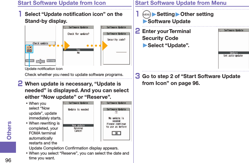 96OthersStart Software Update from Icon1Select “Update notiﬁcation icon” on the Stand-by display.Update notiﬁcation iconCheck whether you need to update software programs.2When update is necessary, “Update is needed” is displayed. And you can select either “Now update” or “Reserve”. ⿠When you select “Now update”, update immediately starts. ⿠When rewriting is completed, your FOMA terminal automatically restarts and the Update Completion Conﬁrmation display appears. ⿠When you select “Reserve”, you can select the date and time you want.Start Software Update from Menu1m󱚤Setting󱚤Other setting󱚤Software Update2Enter your Terminal  Security Code 󱚤Select “Update”.3Go to step 2 of “Start Software Update from Icon” on page 96.