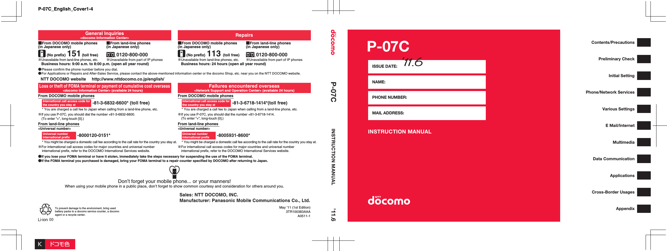 P-07CINSTRUCTION MANUALISSUE DATE:NAME:PHONE NUMBER:MAIL ADDRESS:Contents/PrecautionsPreliminary CheckInitial SettingPhone/Network ServicesVarious SettingsE Mail/InternetMultimediaData CommunicationApplicationsCross-Border UsagesAppendixGeneral Inquiries&lt;docomo Information Center&gt; Repairs■From DOCOMO mobile phones (in Japanese only)(No prefix) 151(toll free)※Unavailable from land-line phones, etc.Business hours: 9:00 a.m. to 8:00 p.m. (open all year round) Business hours: 24 hours (open all year round)■From land-line phones (in Japanese only)0120-800-000※Unavailable from part of IP phones■From DOCOMO mobile phones (in Japanese only)(No prefix) 113 (toll free)※Unavailable from land-line phones, etc.■From land-line phones (in Japanese only)0120-800-000※Unavailable from part of IP phones●Please confirm the phone number before you dial.●For Applications or Repairs and After-Sales Service, please contact the above-mentioned information center or the docomo Shop, etc. near you on the NTT DOCOMO website.NTT DOCOMO website     http://www.nttdocomo.co.jp/english/Loss or theft of FOMA terminal or payment of cumulative cost overseas&lt;docomo Information Center&gt; (available 24 hours)Failures encountered overseas&lt;Network Support and Operation Center&gt; (available 24 hours)From DOCOMO mobile phones -81-3-6832-6600* (toll free)* You are charged a call fee to Japan when calling from a land-line phone, etc.※If you use P-07C, you should dial the number +81-3-6832-6600.(To enter “+”, long-touch [0].)From DOCOMO mobile phones -81-3-6718-1414*(toll free)* You are charged a call fee to Japan when calling from a land-line phone, etc.※If you use P-07C, you should dial the number +81-3-6718-1414.(To enter “+”, long-touch [0].)From land-line phones&lt;Universal number&gt; -8000120-0151** You might be charged a domestic call fee according to the call rate for the country you stay at.※For international call access codes for major countries and universal number international prefix, refer to the DOCOMO International Services website.From land-line phones&lt;Universal number&gt; -8005931-8600** You might be charged a domestic call fee according to the call rate for the country you stay at.※For international call access codes for major countries and universal number international prefix, refer to the DOCOMO International Services website.●If you lose your FOMA terminal or have it stolen, immediately take the steps necessary for suspending the use of the FOMA terminal.●If the FOMA terminal you purchased is damaged, bring your FOMA terminal to a repair counter specified by DOCOMO after returning to Japan.International call access code for the country you stay atInternational call access code for the country you stay atUniversal number international prexUniversal number international prexWhen using your mobile phone in a public place, don’t forget to show common courtesy and consideration for others around you.Don’t forget your mobile phone... or your manners!Sales: NTT DOCOMO, INC.Manufacturer: Panasonic Mobile Communications Co., Ltd.’11.6P-07C INSTRUCTION MANUALMay ’11 (1st Edition)3TR100383AAAA0511-1To prevent damage to the environment, bring used battery packs to a docomo service counter, a docomo agent or a recycle center.Kドコモ色P-07C_English_Cover1-4
