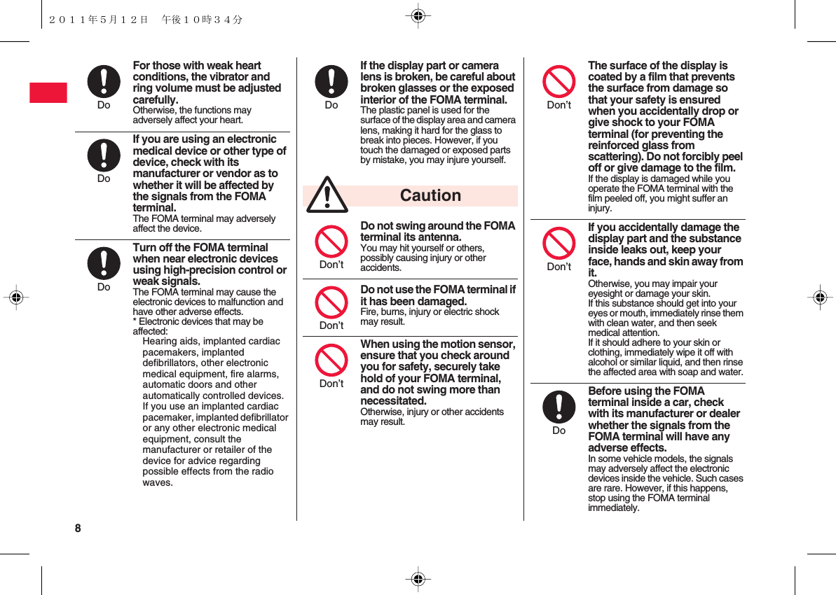 8 For those with weak heart conditions, the vibrator and ring volume must be adjusted carefully.Otherwise, the functions may adversely affect your heart.If you are using an electronic medical device or other type of device, check with its manufacturer or vendor as to whether it will be affected by the signals from the FOMA terminal.The FOMA terminal may adversely affect the device.Turn off the FOMA terminal when near electronic devices using high-precision control or weak signals.The FOMA terminal may cause the electronic devices to malfunction and have other adverse effects.* Electronic devices that may be affected:Hearing aids, implanted cardiac pacemakers, implanted defibrillators, other electronic medical equipment, fire alarms, automatic doors and other automatically controlled devices. If you use an implanted cardiac pacemaker, implanted defibrillator or any other electronic medical equipment, consult the manufacturer or retailer of the device for advice regarding possible effects from the radio waves.DoDoDoIf the display part or camera lens is broken, be careful about broken glasses or the exposed interior of the FOMA terminal.The plastic panel is used for the surface of the display area and camera lens, making it hard for the glass to break into pieces. However, if you touch the damaged or exposed parts by mistake, you may injure yourself.Do not swing around the FOMA terminal its antenna.You may hit yourself or others, possibly causing injury or other accidents.Do not use the FOMA terminal if it has been damaged.Fire, burns, injury or electric shock may result.When using the motion sensor, ensure that you check around you for safety, securely take hold of your FOMA terminal, and do not swing more than necessitated.Otherwise, injury or other accidents may result.DoCautionDon’tDon’tDon’tThe surface of the display is coated by a film that prevents the surface from damage so that your safety is ensured when you accidentally drop or give shock to your FOMA terminal (for preventing the reinforced glass from scattering). Do not forcibly peel off or give damage to the film.If the display is damaged while you operate the FOMA terminal with the film peeled off, you might suffer an injury.If you accidentally damage the display part and the substance inside leaks out, keep your face, hands and skin away from it.Otherwise, you may impair your eyesight or damage your skin.If this substance should get into your eyes or mouth, immediately rinse them with clean water, and then seek medical attention.If it should adhere to your skin or clothing, immediately wipe it off with alcohol or similar liquid, and then rinse the affected area with soap and water.Before using the FOMA terminal inside a car, check with its manufacturer or dealer whether the signals from the FOMA terminal will have any adverse effects.In some vehicle models, the signals may adversely affect the electronic devices inside the vehicle. Such cases are rare. However, if this happens, stop using the FOMA terminal immediately.Don’tDon’tDo２０１１年５月１２日 午後１０時３４分