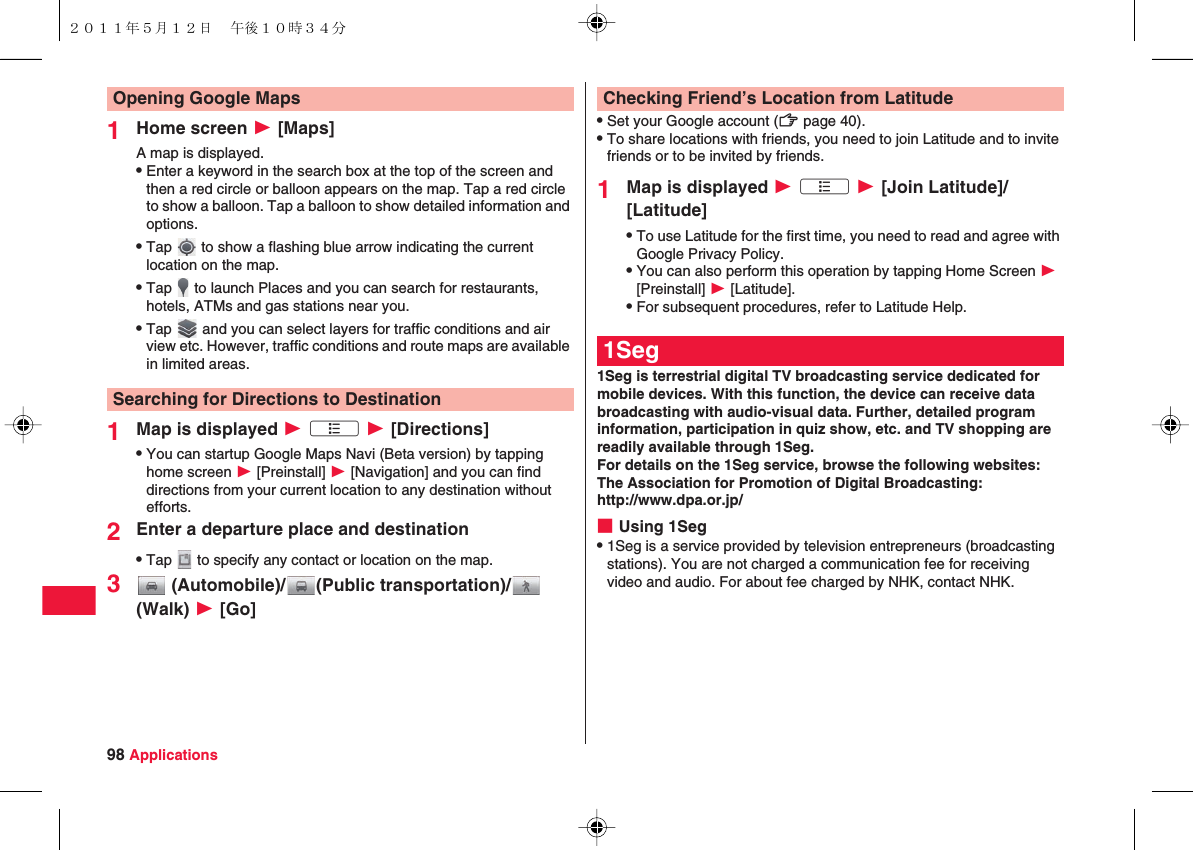 98 Applications1Home screen W [Maps]A map is displayed.QEnter a keyword in the search box at the top of the screen and then a red circle or balloon appears on the map. Tap a red circle to show a balloon. Tap a balloon to show detailed information and options.QTap   to show a flashing blue arrow indicating the current location on the map.QTap   to launch Places and you can search for restaurants, hotels, ATMs and gas stations near you.QTap   and you can select layers for traffic conditions and air view etc. However, traffic conditions and route maps are available in limited areas.1Map is displayed W xA W [Directions]QYou can startup Google Maps Navi (Beta version) by tapping home screen W [Preinstall] W [Navigation] and you can find directions from your current location to any destination without efforts.2Enter a departure place and destinationQTap   to specify any contact or location on the map.3 (Automobile)/ (Public transportation)/  (Walk) W [Go]Opening Google MapsSearching for Directions to DestinationQSet your Google account (zZ page 40).QTo share locations with friends, you need to join Latitude and to invite friends or to be invited by friends.1Map is displayed W xA W [Join Latitude]/[Latitude]QTo use Latitude for the first time, you need to read and agree with Google Privacy Policy.QYou can also perform this operation by tapping Home Screen W [Preinstall] W [Latitude].QFor subsequent procedures, refer to Latitude Help.1Seg is terrestrial digital TV broadcasting service dedicated for mobile devices. With this function, the device can receive data broadcasting with audio-visual data. Further, detailed program information, participation in quiz show, etc. and TV shopping are readily available through 1Seg.For details on the 1Seg service, browse the following websites:The Association for Promotion of Digital Broadcasting: http://www.dpa.or.jp/■Using 1SegQ1Seg is a service provided by television entrepreneurs (broadcasting stations). You are not charged a communication fee for receiving video and audio. For about fee charged by NHK, contact NHK.Checking Friend’s Location from Latitude1Seg２０１１年５月１２日 午後１０時３４分