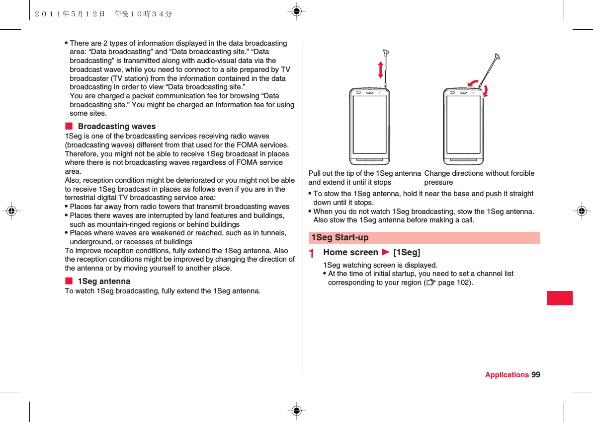 Applications 99QThere are 2 types of information displayed in the data broadcasting area: “Data broadcasting” and “Data broadcasting site.” “Data broadcasting” is transmitted along with audio-visual data via the broadcast wave, while you need to connect to a site prepared by TV broadcaster (TV station) from the information contained in the data broadcasting in order to view “Data broadcasting site.”You are charged a packet communication fee for browsing “Data broadcasting site.” You might be charged an information fee for using some sites.■ Broadcasting waves1Seg is one of the broadcasting services receiving radio waves (broadcasting waves) different from that used for the FOMA services. Therefore, you might not be able to receive 1Seg broadcast in places where there is not broadcasting waves regardless of FOMA service area.Also, reception condition might be deteriorated or you might not be able to receive 1Seg broadcast in places as follows even if you are in the terrestrial digital TV broadcasting service area:QPlaces far away from radio towers that transmit broadcasting wavesQPlaces there waves are interrupted by land features and buildings, such as mountain-ringed regions or behind buildingsQPlaces where waves are weakened or reached, such as in tunnels, underground, or recesses of buildingsTo improve reception conditions, fully extend the 1Seg antenna. Also the reception conditions might be improved by changing the direction of the antenna or by moving yourself to another place.■ 1Seg antennaTo watch 1Seg broadcasting, fully extend the 1Seg antenna.QTo stow the 1Seg antenna, hold it near the base and push it straight down until it stops.QWhen you do not watch 1Seg broadcasting, stow the 1Seg antenna. Also stow the 1Seg antenna before making a call.1Home screen W [1Seg]1Seg watching screen is displayed.QAt the time of initial startup, you need to set a channel list corresponding to your region (zZ page 102).Pull out the tip of the 1Seg antenna and extend it until it stopsChange directions without forcible pressure1Seg Start-up２０１１年５月１２日 午後１０時３４分