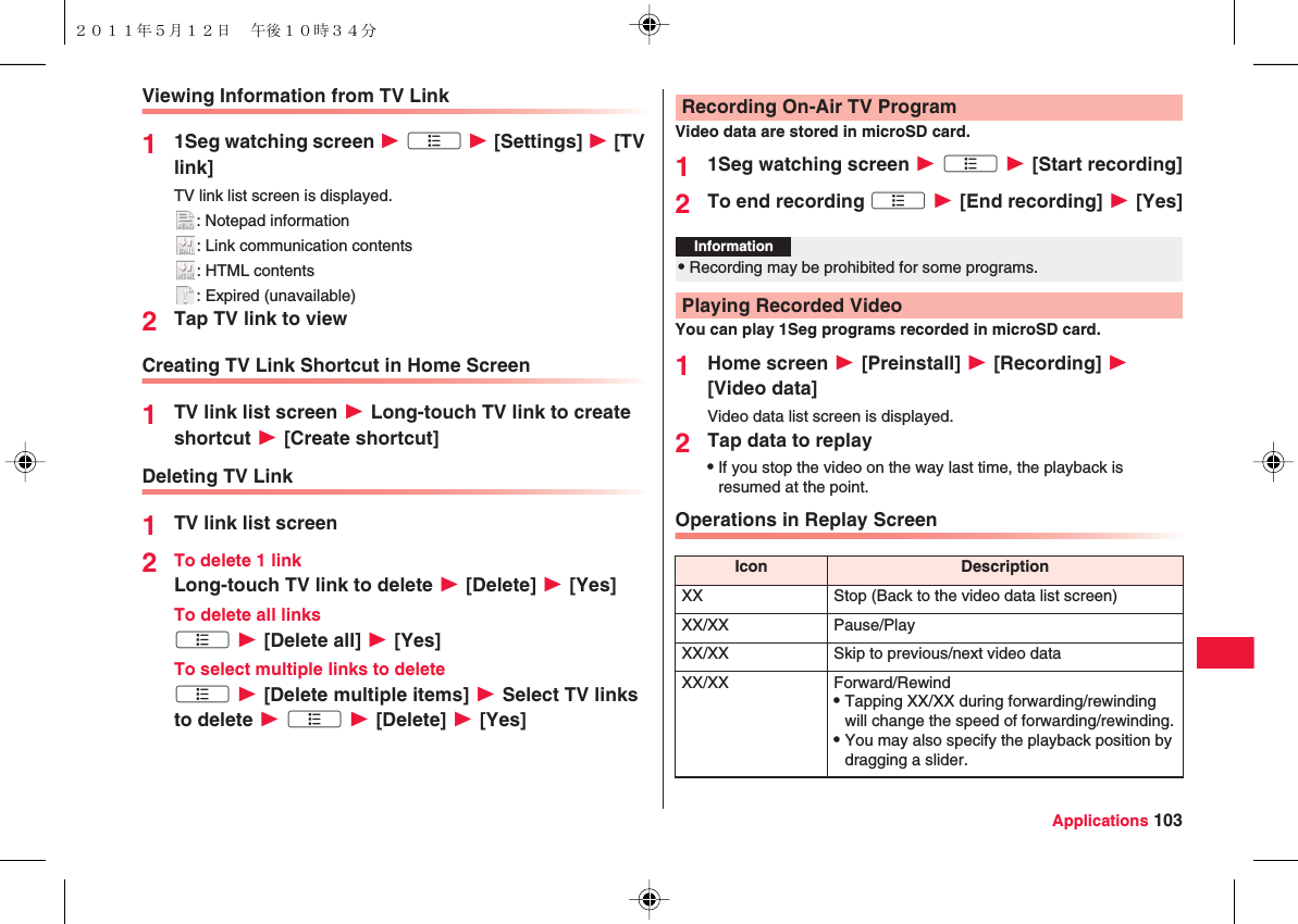 Applications 103Viewing Information from TV Link11Seg watching screen W xA W [Settings] W [TV link]TV link list screen is displayed.: Notepad information: Link communication contents: HTML contents: Expired (unavailable)2Tap TV link to viewCreating TV Link Shortcut in Home Screen1TV link list screen W Long-touch TV link to create shortcut W [Create shortcut]Deleting TV Link1TV link list screen2To delete 1 linkLong-touch TV link to delete W [Delete] W [Yes]To delete all linksxA W [Delete all] W [Yes]To select multiple links to deletexA W [Delete multiple items] W Select TV links to delete W xA W [Delete] W [Yes]Video data are stored in microSD card.11Seg watching screen W xA W [Start recording]2To end recording xA W [End recording] W [Yes]You can play 1Seg programs recorded in microSD card.1Home screen W [Preinstall] W [Recording] W [Video data]Video data list screen is displayed.2Tap data to replayQIf you stop the video on the way last time, the playback is resumed at the point.Operations in Replay ScreenRecording On-Air TV ProgramInformation?QRecording may be prohibited for some programs.Playing Recorded VideoIcon DescriptionXX Stop (Back to the video data list screen)XX/XX Pause/PlayXX/XX Skip to previous/next video dataXX/XX Forward/RewindQTapping XX/XX during forwarding/rewinding will change the speed of forwarding/rewinding.QYou may also specify the playback position by dragging a slider.２０１１年５月１２日 午後１０時３４分