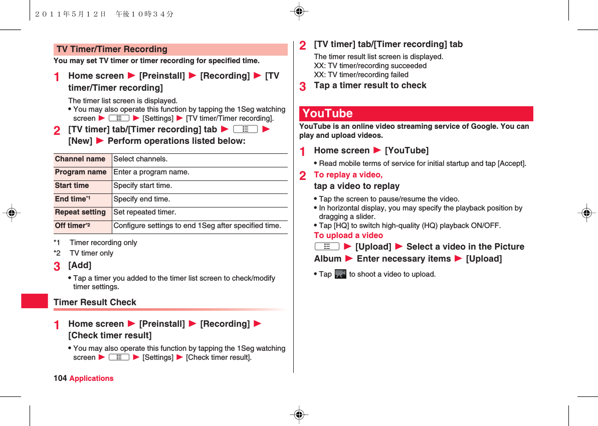 104 ApplicationsYou may set TV timer or timer recording for specified time.1Home screen W [Preinstall] W [Recording] W [TV timer/Timer recording]The timer list screen is displayed.QYou may also operate this function by tapping the 1Seg watching screen W xA W [Settings] W [TV timer/Timer recording].2[TV timer] tab/[Timer recording] tab W xA W [New] W Perform operations listed below:3[Add]QTap a timer you added to the timer list screen to check/modify timer settings.Timer Result Check1Home screen W [Preinstall] W [Recording] W [Check timer result]QYou may also operate this function by tapping the 1Seg watching screen W xA W [Settings] W [Check timer result].TV Timer/Timer RecordingChannel name Select channels.Program name Enter a program name.Start time Specify start time.End time*1 Specify end time.Repeat setting Set repeated timer.Off timer*2 Configure settings to end 1Seg after specified time.*1 Timer recording only*2 TV timer only2[TV timer] tab/[Timer recording] tabThe timer result list screen is displayed.XX: TV timer/recording succeededXX: TV timer/recording failed3Tap a timer result to checkYouTube is an online video streaming service of Google. You can play and upload videos.1Home screen W [YouTube]QRead mobile terms of service for initial startup and tap [Accept].2To replay a video,tap a video to replayQTap the screen to pause/resume the video.QIn horizontal display, you may specify the playback position by dragging a slider.QTap [HQ] to switch high-quality (HQ) playback ON/OFF.To upload a videoxA W [Upload] W Select a video in the Picture Album W Enter necessary items W [Upload]QTap   to shoot a video to upload.YouTube２０１１年５月１２日 午後１０時３４分