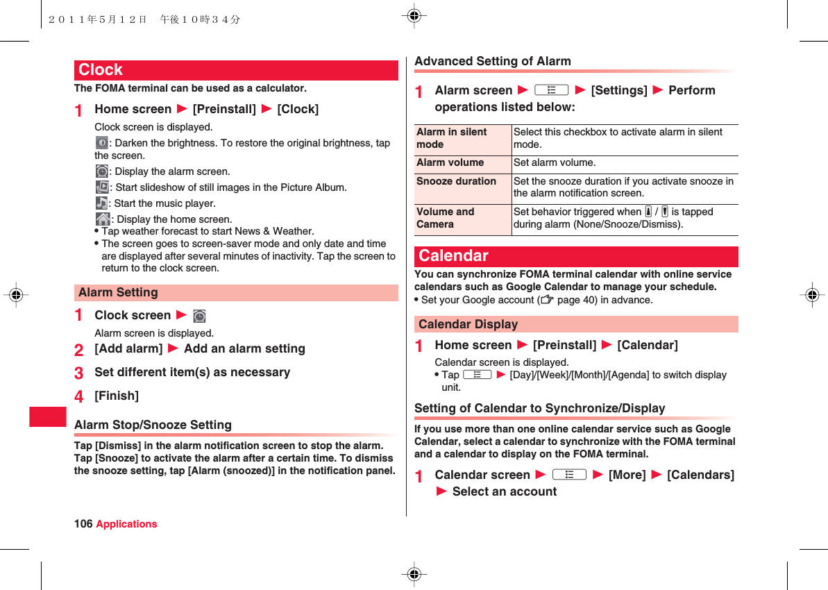 106 ApplicationsThe FOMA terminal can be used as a calculator.1Home screen W [Preinstall] W [Clock]Clock screen is displayed.: Darken the brightness. To restore the original brightness, tap the screen.: Display the alarm screen. : Start slideshow of still images in the Picture Album.: Start the music player. : Display the home screen.QTap weather forecast to start News &amp; Weather.QThe screen goes to screen-saver mode and only date and time are displayed after several minutes of inactivity. Tap the screen to return to the clock screen.1Clock screen W Alarm screen is displayed.2[Add alarm] W Add an alarm setting3Set different item(s) as necessary4[Finish]Alarm Stop/Snooze SettingTap [Dismiss] in the alarm notification screen to stop the alarm. Tap [Snooze] to activate the alarm after a certain time. To dismiss the snooze setting, tap [Alarm (snoozed)] in the notification panel.ClockAlarm SettingAdvanced Setting of Alarm1Alarm screen W xA W [Settings] W Perform operations listed below:You can synchronize FOMA terminal calendar with online service calendars such as Google Calendar to manage your schedule.QSet your Google account (zZ page 40) in advance.1Home screen W [Preinstall] W [Calendar]Calendar screen is displayed.QTap xA W [Day]/[Week]/[Month]/[Agenda] to switch display unit.Setting of Calendar to Synchronize/DisplayIf you use more than one online calendar service such as Google Calendar, select a calendar to synchronize with the FOMA terminal and a calendar to display on the FOMA terminal.1Calendar screen W xA W [More] W [Calendars] W Select an accountAlarm in silent modeSelect this checkbox to activate alarm in silent mode.Alarm volume Set alarm volume.Snooze duration Set the snooze duration if you activate snooze in the alarm notification screen.Volume and CameraSet behavior triggered when yE / yF is tapped during alarm (None/Snooze/Dismiss).CalendarCalendar Display２０１１年５月１２日 午後１０時３４分