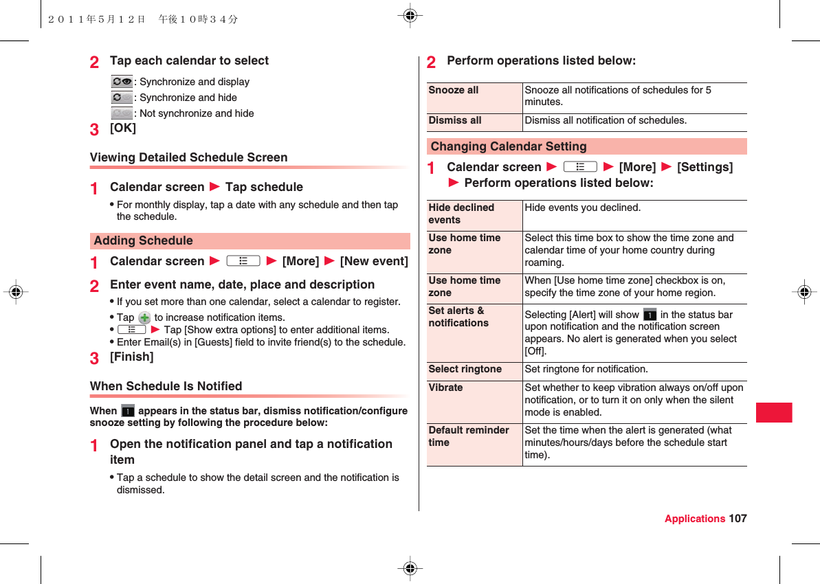 Applications 1072Tap each calendar to select: Synchronize and display: Synchronize and hide: Not synchronize and hide3[OK]Viewing Detailed Schedule Screen1Calendar screen W Tap scheduleQFor monthly display, tap a date with any schedule and then tap the schedule.1Calendar screen W xA W [More] W [New event]2Enter event name, date, place and descriptionQIf you set more than one calendar, select a calendar to register.QTap   to increase notification items.QxA W Tap [Show extra options] to enter additional items.QEnter Email(s) in [Guests] field to invite friend(s) to the schedule.3[Finish]When Schedule Is NotifiedWhen   appears in the status bar, dismiss notification/configure snooze setting by following the procedure below:1Open the notification panel and tap a notification itemQTap a schedule to show the detail screen and the notification is dismissed.Adding Schedule2Perform operations listed below:1Calendar screen W xA W [More] W [Settings] W Perform operations listed below:Snooze all Snooze all notifications of schedules for 5 minutes.Dismiss all Dismiss all notification of schedules.Changing Calendar SettingHide declined eventsHide events you declined.Use home time zoneSelect this time box to show the time zone and calendar time of your home country during roaming.Use home time zoneWhen [Use home time zone] checkbox is on, specify the time zone of your home region.Set alerts &amp; notifications Selecting [Alert] will show   in the status bar upon notification and the notification screen appears. No alert is generated when you select [Off].Select ringtone Set ringtone for notification.Vibrate Set whether to keep vibration always on/off upon notification, or to turn it on only when the silent mode is enabled.Default reminder timeSet the time when the alert is generated (what minutes/hours/days before the schedule start time).２０１１年５月１２日 午後１０時３４分