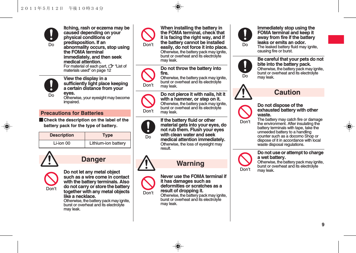  9■Check the description on the label of the battery pack for the type of battery.Itching, rash or eczema may be caused depending on your physical conditions or predisposition. If an abnormality occurs, stop using the FOMA terminal immediately, and then seek medical attention.For material of each part, zZ “List of materials used” on page 12View the display in a sufficiently light place keeping a certain distance from your eyes.Otherwise, your eyesight may become impaired.Precautions for BatteriesDescription TypeLi-ion 00 Lithium-ion batteryDo not let any metal object such as a wire come in contact with the battery terminals. Also do not carry or store the battery together with any metal objects like a necklace.Otherwise, the battery pack may ignite, burst or overheat and its electrolyte may leak.DoDoDangerDon’tWhen installing the battery in the FOMA terminal, check that it is facing the right way, and if the battery cannot be installed easily, do not force it into place.Otherwise, the battery pack may ignite, burst or overheat and its electrolyte may leak.Do not throw the battery into fire.Otherwise, the battery pack may ignite, burst or overheat and its electrolyte may leak.Do not pierce it with nails, hit it with a hammer, or step on it.Otherwise, the battery pack may ignite, burst or overheat and its electrolyte may leak.If the battery fluid or other material gets into your eyes, do not rub them. Flush your eyes with clean water and seek medical attention immediately.Otherwise, the loss of eyesight may result.Never use the FOMA terminal if it has damages such as deformities or scratches as a result of dropping it.Otherwise, the battery pack may ignite, burst or overheat and its electrolyte may leak.Don’tDon’tDon’tDoWarningDon’tImmediately stop using the FOMA terminal and keep it away from fire if the battery leaks or emits an odor.The leaked battery fluid may ignite, causing fire or burst.Be careful that your pets do not bite into the battery pack.Otherwise, the battery pack may ignite, burst or overheat and its electrolyte may leak.Do not dispose of the exhausted battery with other waste.The battery may catch fire or damage the environment. After insulating the battery terminals with tape, take the unneeded battery to a handling counter such as a docomo Shop or dispose of it in accordance with local waste disposal regulations.Do not use or attempt to charge a wet battery.Otherwise, the battery pack may ignite, burst or overheat and its electrolyte may leak.DoDoCautionDon’tDon’t２０１１年５月１２日 午後１０時３４分
