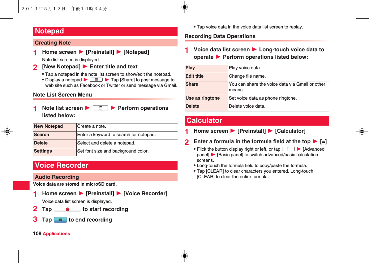 108 Applications1Home screen W [Preinstall] W [Notepad]Note list screen is displayed.2[New Notepad] W Enter title and textQTap a notepad in the note list screen to show/edit the notepad.QDisplay a notepad W xA W Tap [Share] to post message to web site such as Facebook or Twitter or send message via Gmail.Note List Screen Menu1Note list screen W xA W Perform operations listed below:Voice data are stored in microSD card.1Home screen W [Preinstall] W [Voice Recorder]Voice data list screen is displayed.2Tap   to start recording3Tap   to end recordingNotepadCreating NoteNew Notepad Create a note.Search Enter a keyword to search for notepad.Delete Select and delete a notepad.Settings Set font size and background color.Voice RecorderAudio RecordingQTap voice data in the voice data list screen to replay.Recording Data Operations1Voice data list screen W Long-touch voice data to operate W Perform operations listed below:1Home screen W [Preinstall] W [Calculator]2Enter a formula in the formula field at the top W [=]QFlick the button display right or left, or tap xA W [Advanced panel] W [Basic panel] to switch advanced/basic calculation screens.QLong-touch the formula field to copy/paste the formula.QTap [CLEAR] to clear characters you entered. Long-touch [CLEAR] to clear the entire formula.Play Play voice data.Edit title Change file name.Share You can share the voice data via Gmail or other means.Use as ringtone Set voice data as phone ringtone.Delete Delete voice data.Calculator２０１１年５月１２日 午後１０時３４分
