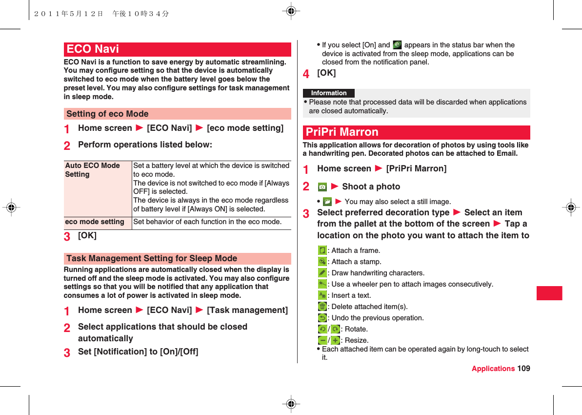 Applications 109ECO Navi is a function to save energy by automatic streamlining.You may configure setting so that the device is automatically switched to eco mode when the battery level goes below the preset level. You may also configure settings for task management in sleep mode.1Home screen W [ECO Navi] W [eco mode setting]2Perform operations listed below:3[OK]Running applications are automatically closed when the display is turned off and the sleep mode is activated. You may also configure settings so that you will be notified that any application that consumes a lot of power is activated in sleep mode.1Home screen W [ECO Navi] W [Task management]2Select applications that should be closed automatically3Set [Notification] to [On]/[Off]ECO NaviSetting of eco ModeAuto ECO Mode SettingSet a battery level at which the device is switched to eco mode.The device is not switched to eco mode if [Always OFF] is selected.The device is always in the eco mode regardless of battery level if [Always ON] is selected.eco mode setting Set behavior of each function in the eco mode.Task Management Setting for Sleep ModeQIf you select [On] and   appears in the status bar when the device is activated from the sleep mode, applications can be closed from the notification panel.4[OK]This application allows for decoration of photos by using tools like a handwriting pen. Decorated photos can be attached to Email.1Home screen W [PriPri Marron]2 W Shoot a photoQ W You may also select a still image.3Select preferred decoration type W Select an item from the pallet at the bottom of the screen W Tap a location on the photo you want to attach the item to: Attach a frame. : Attach a stamp.: Draw handwriting characters. : Use a wheeler pen to attach images consecutively.: Insert a text. : Delete attached item(s).: Undo the previous operation. / : Rotate./ : Resize.QEach attached item can be operated again by long-touch to select it.Information?QPlease note that processed data will be discarded when applications are closed automatically.PriPri Marron２０１１年５月１２日 午後１０時３４分