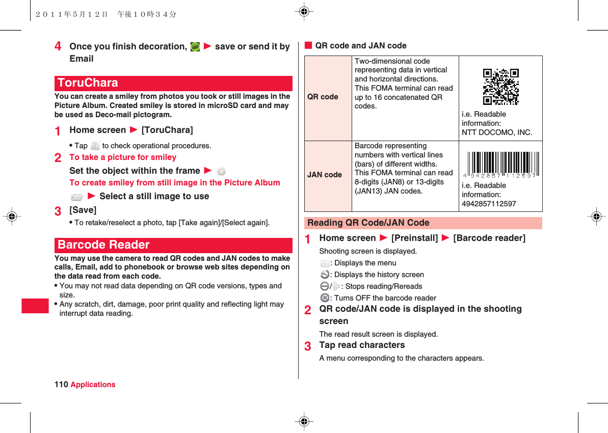 110 Applications4Once you finish decoration,   W save or send it by EmailYou can create a smiley from photos you took or still images in the Picture Album. Created smiley is stored in microSD card and may be used as Deco-mail pictogram.1Home screen W [ToruChara]QTap   to check operational procedures.2To take a picture for smileySet the object within the frame W To create smiley from still image in the Picture Album W Select a still image to use3[Save]QTo retake/reselect a photo, tap [Take again]/[Select again].You may use the camera to read QR codes and JAN codes to make calls, Email, add to phonebook or browse web sites depending on the data read from each code.QYou may not read data depending on QR code versions, types and size.QAny scratch, dirt, damage, poor print quality and reflecting light may interrupt data reading.ToruCharaBarcode Reader■QR code and JAN code1Home screen W [Preinstall] W [Barcode reader]Shooting screen is displayed.: Displays the menu: Displays the history screen/ : Stops reading/Rereads: Turns OFF the barcode reader2QR code/JAN code is displayed in the shooting screenThe read result screen is displayed.3Tap read charactersA menu corresponding to the characters appears.QR codeTwo-dimensional code representing data in vertical and horizontal directions.This FOMA terminal can read up to 16 concatenated QR codes. i.e. Readable information:NTT DOCOMO, INC.JAN codeBarcode representing numbers with vertical lines (bars) of different widths.This FOMA terminal can read 8-digits (JAN8) or 13-digits (JAN13) JAN codes. i.e. Readable information:4942857112597Reading QR Code/JAN Code２０１１年５月１２日 午後１０時３４分