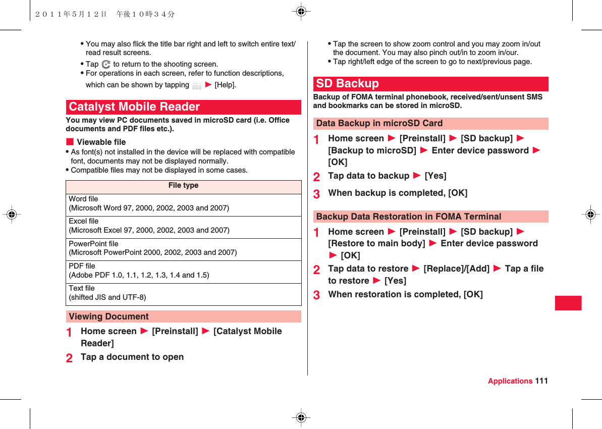 Applications 111QYou may also flick the title bar right and left to switch entire text/read result screens.QTap   to return to the shooting screen.QFor operations in each screen, refer to function descriptions, which can be shown by tapping   W [Help].You may view PC documents saved in microSD card (i.e. Office documents and PDF files etc.).■Viewable fileQAs font(s) not installed in the device will be replaced with compatible font, documents may not be displayed normally.QCompatible files may not be displayed in some cases.1Home screen W [Preinstall] W [Catalyst Mobile Reader]2Tap a document to openCatalyst Mobile ReaderFile typeWord file(Microsoft Word 97, 2000, 2002, 2003 and 2007)Excel file(Microsoft Excel 97, 2000, 2002, 2003 and 2007)PowerPoint file(Microsoft PowerPoint 2000, 2002, 2003 and 2007)PDF file(Adobe PDF 1.0, 1.1, 1.2, 1.3, 1.4 and 1.5)Text file(shifted JIS and UTF-8)Viewing DocumentQTap the screen to show zoom control and you may zoom in/out the document. You may also pinch out/in to zoom in/our.QTap right/left edge of the screen to go to next/previous page.Backup of FOMA terminal phonebook, received/sent/unsent SMS and bookmarks can be stored in microSD.1Home screen W [Preinstall] W [SD backup] W [Backup to microSD] W Enter device password W [OK]2Tap data to backup W [Yes]3When backup is completed, [OK]1Home screen W [Preinstall] W [SD backup] W [Restore to main body] W Enter device password W [OK]2Tap data to restore W [Replace]/[Add] W Tap a file to restore W [Yes]3When restoration is completed, [OK]SD BackupData Backup in microSD CardBackup Data Restoration in FOMA Terminal２０１１年５月１２日 午後１０時３４分