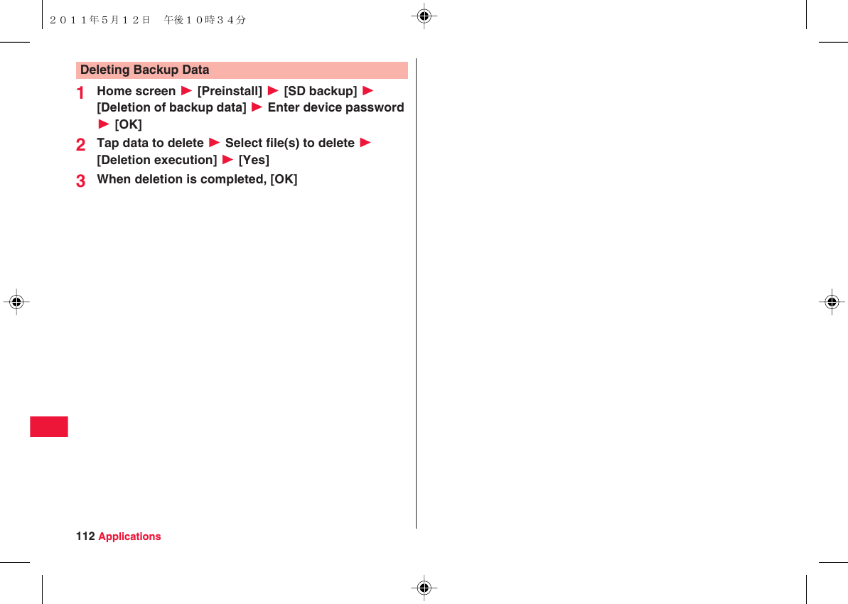 112 Applications1Home screen W [Preinstall] W [SD backup] W [Deletion of backup data] W Enter device password W [OK]2Tap data to delete W Select file(s) to delete W [Deletion execution] W [Yes]3When deletion is completed, [OK]Deleting Backup Data２０１１年５月１２日 午後１０時３４分