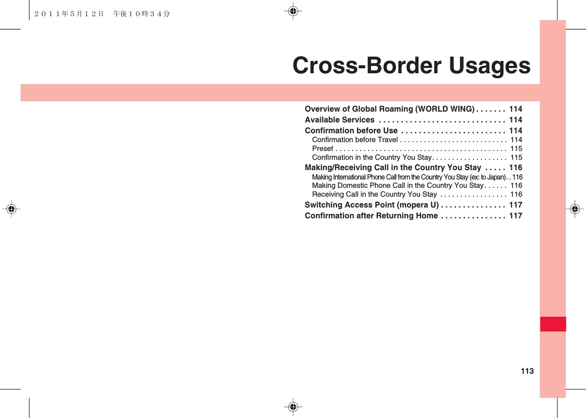  113Cross-Border UsagesOverview of Global Roaming (WORLD WING) . . . . . . .  114Available Services  . . . . . . . . . . . . . . . . . . . . . . . . . . . . .  114Confirmation before Use  . . . . . . . . . . . . . . . . . . . . . . . .  114Confirmation before Travel . . . . . . . . . . . . . . . . . . . . . . . . . . .  114Preset . . . . . . . . . . . . . . . . . . . . . . . . . . . . . . . . . . . . . . . . . . .  115Confirmation in the Country You Stay. . . . . . . . . . . . . . . . . . .  115Making/Receiving Call in the Country You Stay  . . . . .  116Making International Phone Call from the Country You Stay (ex: to Japan). . 116Making Domestic Phone Call in the Country You Stay. . . . . .  116Receiving Call in the Country You Stay  . . . . . . . . . . . . . . . . .  116Switching Access Point (mopera U) . . . . . . . . . . . . . . .  117Confirmation after Returning Home . . . . . . . . . . . . . . .  117２０１１年５月１２日 午後１０時３４分