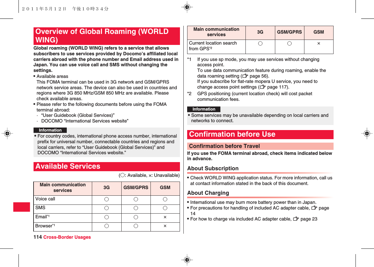 114 Cross-Border UsagesGlobal roaming (WORLD WING) refers to a service that allows subscribers to use services provided by Docomo’s affiliated local carriers abroad with the phone number and Email address used in Japan. You can use voice call and SMS without changing the settings.QAvailable areasThis FOMA terminal can be used in 3G network and GSM/GPRS network service areas. The device can also be used in countries and regions where 3G 850 MHz/GSM 850 MHz are available. Please check available areas.QPlease refer to the following documents before using the FOMA terminal abroad:· “User Guidebook (Global Services)”· DOCOMO “International Services website”(○: Available, ×: Unavailable)Overview of Global Roaming (WORLD WING)Information?QFor country codes, international phone access number, international prefix for universal number, connectable countries and regions and local carriers, refer to “User Guidebook (Global Services)” and DOCOMO “International Services website.”Available ServicesMain communication services 3G GSM/GPRS GSMVoice call ○○○SMS ○○○Email*1 ○○ ×Browser*1 ○○ ×If you use the FOMA terminal abroad, check items indicated below in advance.About SubscriptionQCheck WORLD WING application status. For more information, call us at contact information stated in the back of this document.About ChargingQInternational use may burn more battery power than in Japan.QFor precautions for handling of included AC adapter cable, zZ page 14QFor how to charge via included AC adapter cable, zZ page 23Current location search from GPS*2○○ ×*1 If you use sp mode, you may use services without changing access point.To use data communication feature during roaming, enable the data roaming setting (zZ page 56).If you subscribe for flat-rate mopera U service, you need to change access point settings (zZ page 117).*2 GPS positioning (current location check) will cost packet communication fees.Information?QSome services may be unavailable depending on local carriers and networks to connect.Confirmation before UseConfirmation before TravelMain communication services 3G GSM/GPRS GSM２０１１年５月１２日 午後１０時３４分