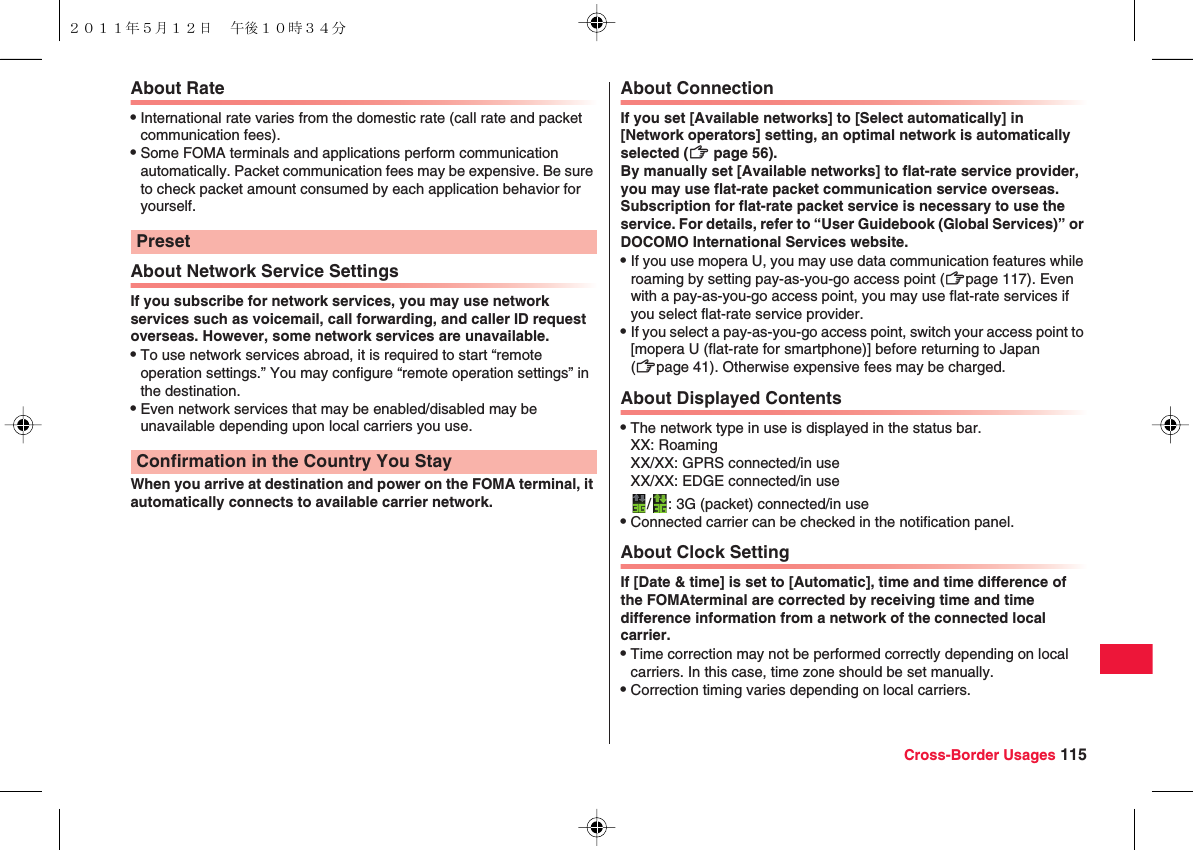 Cross-Border Usages 115About RateQInternational rate varies from the domestic rate (call rate and packet communication fees).QSome FOMA terminals and applications perform communication automatically. Packet communication fees may be expensive. Be sure to check packet amount consumed by each application behavior for yourself.About Network Service SettingsIf you subscribe for network services, you may use network services such as voicemail, call forwarding, and caller ID request overseas. However, some network services are unavailable.QTo use network services abroad, it is required to start “remote operation settings.” You may configure “remote operation settings” in the destination.QEven network services that may be enabled/disabled may be unavailable depending upon local carriers you use.When you arrive at destination and power on the FOMA terminal, it automatically connects to available carrier network.PresetConfirmation in the Country You StayAbout ConnectionIf you set [Available networks] to [Select automatically] in [Network operators] setting, an optimal network is automatically selected (zZ page 56).By manually set [Available networks] to flat-rate service provider, you may use flat-rate packet communication service overseas. Subscription for flat-rate packet service is necessary to use the service. For details, refer to “User Guidebook (Global Services)” or DOCOMO International Services website.QIf you use mopera U, you may use data communication features while roaming by setting pay-as-you-go access point (zZpage 117). Even with a pay-as-you-go access point, you may use flat-rate services if you select flat-rate service provider.QIf you select a pay-as-you-go access point, switch your access point to [mopera U (flat-rate for smartphone)] before returning to Japan (zZpage 41). Otherwise expensive fees may be charged.About Displayed ContentsQThe network type in use is displayed in the status bar.XX: RoamingXX/XX: GPRS connected/in useXX/XX: EDGE connected/in use/ : 3G (packet) connected/in useQConnected carrier can be checked in the notification panel.About Clock SettingIf [Date &amp; time] is set to [Automatic], time and time difference of the FOMAterminal are corrected by receiving time and time difference information from a network of the connected local carrier.QTime correction may not be performed correctly depending on local carriers. In this case, time zone should be set manually.QCorrection timing varies depending on local carriers.２０１１年５月１２日 午後１０時３４分