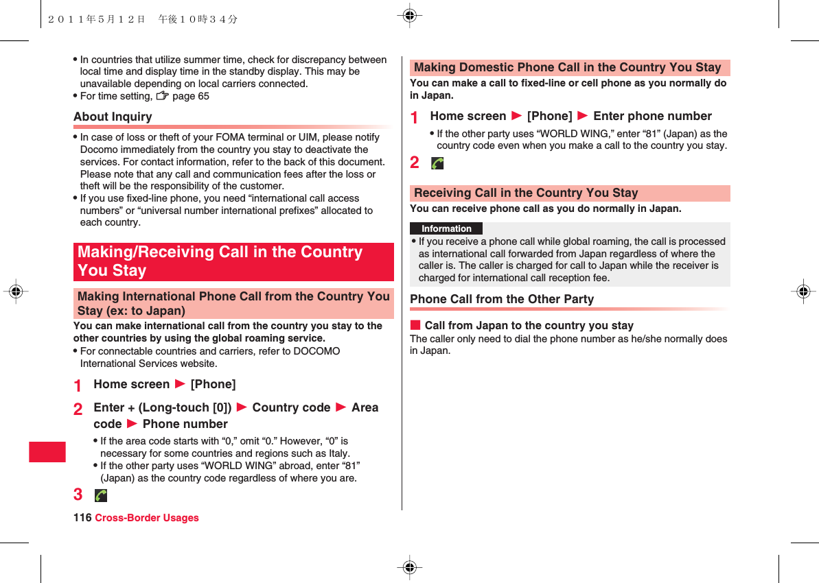 116 Cross-Border UsagesQIn countries that utilize summer time, check for discrepancy between local time and display time in the standby display. This may be unavailable depending on local carriers connected.QFor time setting, zZ page 65About InquiryQIn case of loss or theft of your FOMA terminal or UIM, please notify Docomo immediately from the country you stay to deactivate the services. For contact information, refer to the back of this document. Please note that any call and communication fees after the loss or theft will be the responsibility of the customer.QIf you use fixed-line phone, you need “international call access numbers” or “universal number international prefixes” allocated to each country.You can make international call from the country you stay to the other countries by using the global roaming service. QFor connectable countries and carriers, refer to DOCOMO International Services website.1Home screen W [Phone]2Enter + (Long-touch [0]) W Country code W Area code W Phone numberQIf the area code starts with “0,” omit “0.” However, “0” is necessary for some countries and regions such as Italy.QIf the other party uses “WORLD WING” abroad, enter “81” (Japan) as the country code regardless of where you are.3Making/Receiving Call in the Country You StayMaking International Phone Call from the Country You Stay (ex: to Japan)You can make a call to fixed-line or cell phone as you normally do in Japan.1Home screen W [Phone] W Enter phone numberQIf the other party uses “WORLD WING,” enter “81” (Japan) as the country code even when you make a call to the country you stay.2You can receive phone call as you do normally in Japan.Phone Call from the Other Party■Call from Japan to the country you stayThe caller only need to dial the phone number as he/she normally does in Japan.Making Domestic Phone Call in the Country You StayReceiving Call in the Country You StayInformation?QIf you receive a phone call while global roaming, the call is processed as international call forwarded from Japan regardless of where the caller is. The caller is charged for call to Japan while the receiver is charged for international call reception fee.２０１１年５月１２日 午後１０時３４分