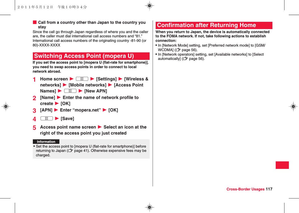 Cross-Border Usages 117■Call from a country other than Japan to the country you staySince the call go through Japan regardless of where you and the caller are, the caller must dial international call access numbers and “81.”International call access numbers of the originating country -81-90 (or 80)-XXXX-XXXXIf you set the access point to [mopera U (flat-rate for smartphone)], you need to swap access points in order to connect to local network abroad.1Home screen W xA W [Settings] W [Wireless &amp; networks] W [Mobile networks] W [Access Point Names] W xA W [New APN]2[Name] W Enter the name of network profile to create W [OK]3[APN] W Enter “mopera.net” W [OK]4xA W [Save]5Access point name screen W Select an icon at the right of the access point you just createdSwitching Access Point (mopera U)Information?QSet the access point to [mopera U (flat-rate for smartphone)] before returning to Japan (zZ page 41). Otherwise expensive fees may be charged.When you return to Japan, the device is automatically connected to the FOMA network. If not, take following actions to establish connection:QIn [Network Mode] setting, set [Preferred network mode] to [GSM/WCDMA] (zZ page 56).QIn [Network operators] setting, set [Available networks] to [Select automatically] (zZ page 56).Confirmation after Returning Home２０１１年５月１２日 午後１０時３４分