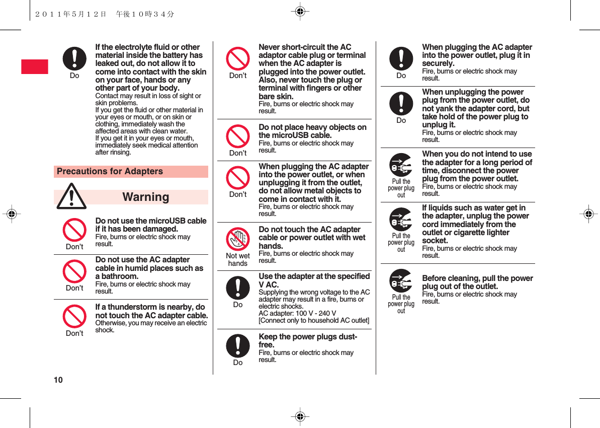 10 If the electrolyte fluid or other material inside the battery has leaked out, do not allow it to come into contact with the skin on your face, hands or any other part of your body.Contact may result in loss of sight or skin problems.If you get the fluid or other material in your eyes or mouth, or on skin or clothing, immediately wash the affected areas with clean water.If you get it in your eyes or mouth, immediately seek medical attention after rinsing.Precautions for AdaptersDo not use the microUSB cable if it has been damaged.Fire, burns or electric shock may result.Do not use the AC adapter cable in humid places such as a bathroom.Fire, burns or electric shock may result.If a thunderstorm is nearby, do not touch the AC adapter cable.Otherwise, you may receive an electric shock.DoWarningDon’tDon’tDon’tNever short-circuit the AC adaptor cable plug or terminal when the AC adapter is plugged into the power outlet. Also, never touch the plug or terminal with fingers or other bare skin.Fire, burns or electric shock may result.Do not place heavy objects on the microUSB cable.Fire, burns or electric shock may result.When plugging the AC adapter into the power outlet, or when unplugging it from the outlet, do not allow metal objects to come in contact with it.Fire, burns or electric shock may result.Do not touch the AC adapter cable or power outlet with wet hands.Fire, burns or electric shock may result.Use the adapter at the specified V AC.Supplying the wrong voltage to the AC adapter may result in a fire, burns or electric shocks.AC adapter: 100 V - 240 V[Connect only to household AC outlet]Keep the power plugs dust-free.Fire, burns or electric shock may result.Don’tDon’tDon’tNot wethandsDoDoWhen plugging the AC adapter into the power outlet, plug it in securely.Fire, burns or electric shock may result.When unplugging the power plug from the power outlet, do not yank the adapter cord, but take hold of the power plug to unplug it.Fire, burns or electric shock may result.When you do not intend to use the adapter for a long period of time, disconnect the power plug from the power outlet.Fire, burns or electric shock may result.If liquids such as water get in the adapter, unplug the power cord immediately from the outlet or cigarette lighter socket.Fire, burns or electric shock may result.Before cleaning, pull the power plug out of the outlet.Fire, burns or electric shock may result.DoDoPull thepower plugoutPull thepower plugoutPull thepower plugout２０１１年５月１２日 午後１０時３４分