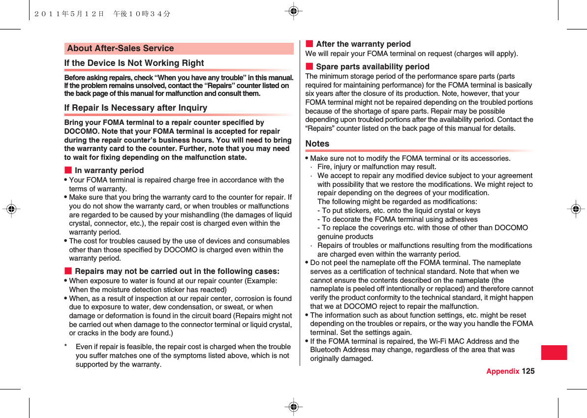 Appendix 125If the Device Is Not Working RightBefore asking repairs, check “When you have any trouble” in this manual.If the problem remains unsolved, contact the “Repairs” counter listed on the back page of this manual for malfunction and consult them.If Repair Is Necessary after InquiryBring your FOMA terminal to a repair counter specified by DOCOMO. Note that your FOMA terminal is accepted for repair during the repair counter’s business hours. You will need to bring the warranty card to the counter. Further, note that you may need to wait for fixing depending on the malfunction state.■In warranty periodQYour FOMA terminal is repaired charge free in accordance with the terms of warranty.QMake sure that you bring the warranty card to the counter for repair. If you do not show the warranty card, or when troubles or malfunctions are regarded to be caused by your mishandling (the damages of liquid crystal, connector, etc.), the repair cost is charged even within the warranty period.QThe cost for troubles caused by the use of devices and consumables other than those specified by DOCOMO is charged even within the warranty period.■Repairs may not be carried out in the following cases:QWhen exposure to water is found at our repair counter (Example: When the moisture detection sticker has reacted)QWhen, as a result of inspection at our repair center, corrosion is found due to exposure to water, dew condensation, or sweat, or when damage or deformation is found in the circuit board (Repairs might not be carried out when damage to the connector terminal or liquid crystal, or cracks in the body are found.)About After-Sales Service* Even if repair is feasible, the repair cost is charged when the trouble you suffer matches one of the symptoms listed above, which is not supported by the warranty.■After the warranty periodWe will repair your FOMA terminal on request (charges will apply).■Spare parts availability periodThe minimum storage period of the performance spare parts (parts required for maintaining performance) for the FOMA terminal is basically six years after the closure of its production. Note, however, that your FOMA terminal might not be repaired depending on the troubled portions because of the shortage of spare parts. Repair may be possible depending upon troubled portions after the availability period. Contact the “Repairs” counter listed on the back page of this manual for details.NotesQMake sure not to modify the FOMA terminal or its accessories.· Fire, injury or malfunction may result.· We accept to repair any modified device subject to your agreement with possibility that we restore the modifications. We might reject to repair depending on the degrees of your modification.The following might be regarded as modifications:- To put stickers, etc. onto the liquid crystal or keys- To decorate the FOMA terminal using adhesives- To replace the coverings etc. with those of other than DOCOMO genuine products· Repairs of troubles or malfunctions resulting from the modifications are charged even within the warranty period.QDo not peel the nameplate off the FOMA terminal. The nameplate serves as a certification of technical standard. Note that when we cannot ensure the contents described on the nameplate (the nameplate is peeled off intentionally or replaced) and therefore cannot verify the product conformity to the technical standard, it might happen that we at DOCOMO reject to repair the malfunction.QThe information such as about function settings, etc. might be reset depending on the troubles or repairs, or the way you handle the FOMA terminal. Set the settings again.QIf the FOMA terminal is repaired, the Wi-Fi MAC Address and the Bluetooth Address may change, regardless of the area that was originally damaged.２０１１年５月１２日 午後１０時３４分