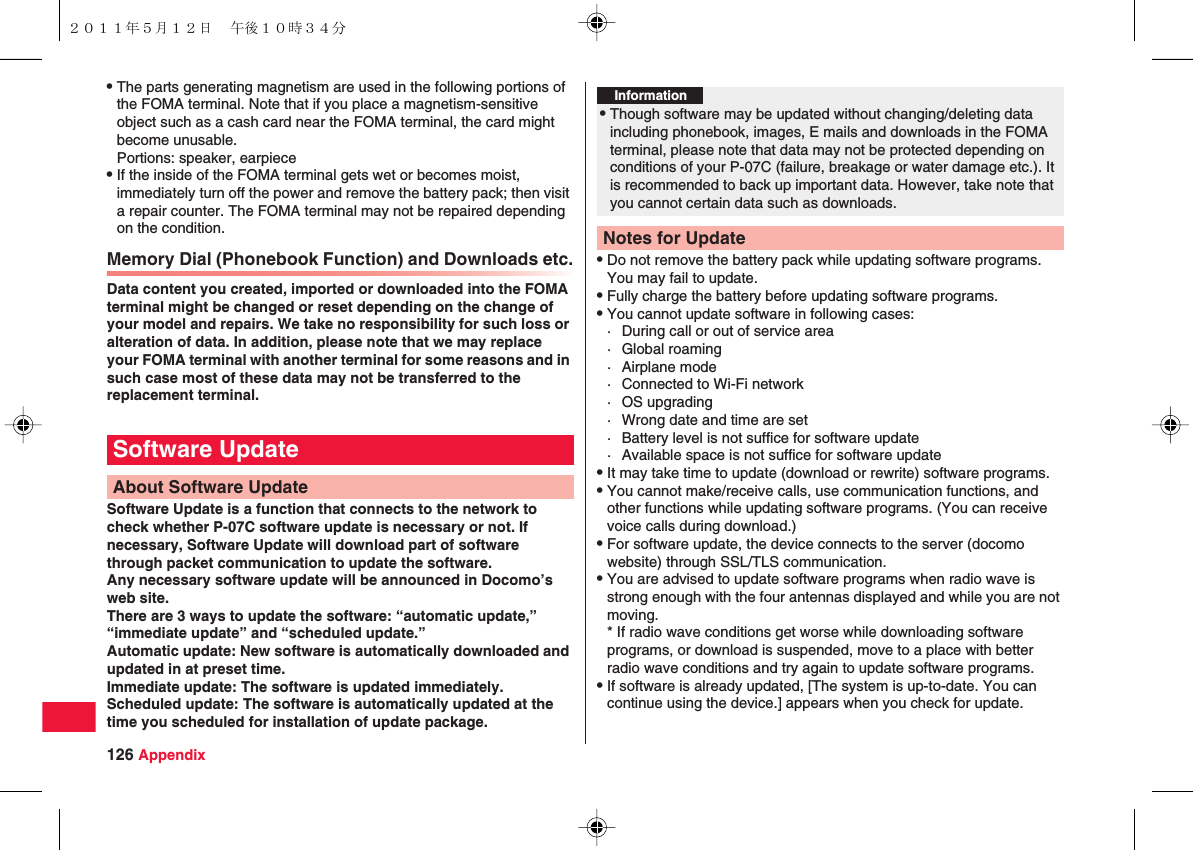 126 AppendixQThe parts generating magnetism are used in the following portions of the FOMA terminal. Note that if you place a magnetism-sensitive object such as a cash card near the FOMA terminal, the card might become unusable.Portions: speaker, earpieceQIf the inside of the FOMA terminal gets wet or becomes moist, immediately turn off the power and remove the battery pack; then visit a repair counter. The FOMA terminal may not be repaired depending on the condition.Memory Dial (Phonebook Function) and Downloads etc.Data content you created, imported or downloaded into the FOMA terminal might be changed or reset depending on the change of your model and repairs. We take no responsibility for such loss or alteration of data. In addition, please note that we may replace your FOMA terminal with another terminal for some reasons and in such case most of these data may not be transferred to the replacement terminal. Software Update is a function that connects to the network to check whether P-07C software update is necessary or not. If necessary, Software Update will download part of software through packet communication to update the software.Any necessary software update will be announced in Docomo’s web site.There are 3 ways to update the software: “automatic update,” “immediate update” and “scheduled update.”Automatic update: New software is automatically downloaded and updated in at preset time.Immediate update: The software is updated immediately.Scheduled update: The software is automatically updated at the time you scheduled for installation of update package.Software UpdateAbout Software UpdateQDo not remove the battery pack while updating software programs. You may fail to update.QFully charge the battery before updating software programs.QYou cannot update software in following cases:· During call or out of service area· Global roaming· Airplane mode· Connected to Wi-Fi network· OS upgrading· Wrong date and time are set· Battery level is not suffice for software update· Available space is not suffice for software updateQIt may take time to update (download or rewrite) software programs.QYou cannot make/receive calls, use communication functions, and other functions while updating software programs. (You can receive voice calls during download.)QFor software update, the device connects to the server (docomo website) through SSL/TLS communication.QYou are advised to update software programs when radio wave is strong enough with the four antennas displayed and while you are not moving.* If radio wave conditions get worse while downloading software programs, or download is suspended, move to a place with better radio wave conditions and try again to update software programs.QIf software is already updated, [The system is up-to-date. You can continue using the device.] appears when you check for update.Information?QThough software may be updated without changing/deleting data including phonebook, images, E mails and downloads in the FOMA terminal, please note that data may not be protected depending on conditions of your P-07C (failure, breakage or water damage etc.). It is recommended to back up important data. However, take note that you cannot certain data such as downloads.Notes for Update２０１１年５月１２日 午後１０時３４分
