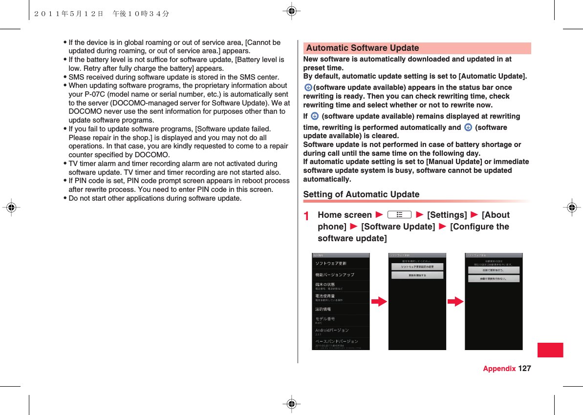 Appendix 127QIf the device is in global roaming or out of service area, [Cannot be updated during roaming, or out of service area.] appears.QIf the battery level is not suffice for software update, [Battery level is low. Retry after fully charge the battery] appears.QSMS received during software update is stored in the SMS center.QWhen updating software programs, the proprietary information about your P-07C (model name or serial number, etc.) is automatically sent to the server (DOCOMO-managed server for Software Update). We at DOCOMO never use the sent information for purposes other than to update software programs.QIf you fail to update software programs, [Software update failed. Please repair in the shop.] is displayed and you may not do all operations. In that case, you are kindly requested to come to a repair counter specified by DOCOMO.QTV timer alarm and timer recording alarm are not activated during software update. TV timer and timer recording are not started also.QIf PIN code is set, PIN code prompt screen appears in reboot process after rewrite process. You need to enter PIN code in this screen.QDo not start other applications during software update.New software is automatically downloaded and updated in at preset time.By default, automatic update setting is set to [Automatic Update].(software update available) appears in the status bar once rewriting is ready. Then you can check rewriting time, check rewriting time and select whether or not to rewrite now.If   (software update available) remains displayed at rewriting time, rewriting is performed automatically and   (software update available) is cleared.Software update is not performed in case of battery shortage or during call until the same time on the following day.If automatic update setting is set to [Manual Update] or immediate software update system is busy, software cannot be updated automatically.Setting of Automatic Update1Home screen W xA W [Settings] W [About phone] W [Software Update] W [Configure the software update]Automatic Software Update２０１１年５月１２日 午後１０時３４分
