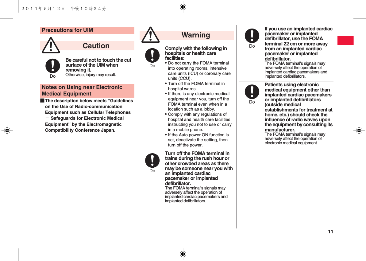  11■The description below meets “Guidelines on the Use of Radio-communication Equipment such as Cellular Telephones − Safeguards for Electronic Medical Equipment” by the Electromagnetic Compatibility Conference Japan.Precautions for UIMBe careful not to touch the cut surface of the UIM when removing it.Otherwise, injury may result.Notes on Using near Electronic Medical EquipmentCautionDoComply with the following in hospitals or health care facilities:QDo not carry the FOMA terminal into operating rooms, intensive care units (ICU) or coronary care units (CCU).QTurn off the FOMA terminal in hospital wards.QIf there is any electronic medical equipment near you, turn off the FOMA terminal even when in a location such as a lobby.QComply with any regulations of hospital and health care facilities instructing you not to use or carry in a mobile phone.QIf the Auto power ON function is set, deactivate the setting, then turn off the power.Turn off the FOMA terminal in trains during the rush hour or other crowded areas as there may be someone near you with an implanted cardiac pacemaker or implanted defibrillator.The FOMA terminal’s signals may adversely affect the operation of implanted cardiac pacemakers and implanted defibrillators.WarningDoDoIf you use an implanted cardiac pacemaker or implanted defibrillator, use the FOMA terminal 22 cm or more away from an implanted cardiac pacemaker or implanted defibrillator.The FOMA terminal’s signals may adversely affect the operation of implanted cardiac pacemakers and implanted defibrillators.Patients using electronic medical equipment other than implanted cardiac pacemakers or implanted defibrillators (outside medical establishments for treatment at home, etc.) should check the influence of radio waves upon the equipment by consulting its manufacturer.The FOMA terminal’s signals may adversely affect the operation of electronic medical equipment.DoDo２０１１年５月１２日 午後１０時３４分